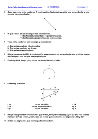 http://julio-detodounpoco.blogspot.com/ 5º PRIMARIA JULIOPROFE
…………………………………………………………………………………………………………………….
3 Calca esta recta en tu cuaderno. A continuación dibuja recta paralela, una perpendicular y una
secante no perpendicular.
4 Di que opinas de las dos siguientes afirmaciones:
- Todas las rectas secantes son perpendiculares.
- Todas las rectas perpendiculares son secantes.
5 Traza en tu cuaderno, con una regla y un cartabón:
a) Dos rectas paralelas y horizontales.
b) Dos rectas paralelas verticales.
c) Dos rectas perpendiculares.
6 Dibuja un segmento (AB). A continuación traza una recta no perpendicular que lo divida en dos.
Repítelo pero esta vez que sea perpendicular.
7 En el siguiente dibujo, ¿hay rectas perpendiculares? ¿Cuáles?
8 Observa y relaciona.
r y u rectas paralelas r y t
t y s rectas perpendiculares t y u
s y r rectas secantes s y u
9 Dibuja un segmento horizontal (AB) que mida 0,3 DM; otro vertical (CD) de 2,5 cm, y un tercero
inclinado (EF) de 15 mm. ¿Cómo son las rectas que contienen a los segmentos AB y CD?
10 Señala los segmentos que forman parte del banderín.
 
