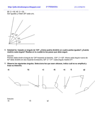 http://julio-detodounpoco.blogspot.com/ 5º PRIMARIA JULIOPROFE
…………………………………………………………………………………………………………………….
80: 2 = 40; 40: 2 = 20.
Son iguales y miden 20º cada uno.
12 Soledad ha trazado un ángulo de 124º. ¿Cómo podría dividirlo en cuatro partes iguales? ¿Cuánto
mediría cada ángulo? Realiza en tu cuaderno los pasos que debe seguir.
Solución:
Primero debe dividir el ángulo de 124º trazando la bisectriz, 124º: 2 = 62º. Ahora cada ángulo nuevo de
62º debe dividirlo en dos trazando la bisectriz, 62º: 2 = 31º. Cada ángulo medirá 31º.
13 Observa los siguientes ángulos. Selecciona los que sean obtusos, indica cuál es su amplitud y
traza su bisectriz.
a) b) c) d) e) f) g)
Solución:
a) d) g)
 