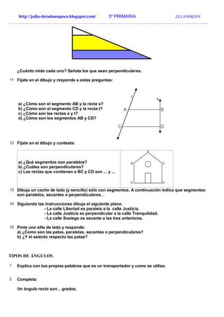 http://julio-detodounpoco.blogspot.com/ 5º PRIMARIA JULIOPROFE
…………………………………………………………………………………………………………………….
¿Cuánto mide cada uno? Señala los que sean perpendiculares.
11 Fíjate en el dibujo y responde a estas preguntas:
a) ¿Cómo son el segmento AB y la recta s?
b) ¿Cómo son el segmento CD y la recta t?
c) ¿Cómo son las rectas s y t?
d) ¿Cómo son los segmentos AB y CD?
12 Fíjate en el dibujo y contesta:
a) ¿Qué segmentos son paralelos?
b) ¿Cuáles son perpendiculares?
c) Las rectas que contienen a BC y CD son ... y ...
13 Dibuja un coche de lado (y sencillo) sólo con segmentos. A continuación indica que segmentos
son paralelos, secantes o perpendiculares...
14 Siguiendo las instrucciones dibuja el siguiente plano.
- La calle Libertad es paralela a la calle Justicia.
- La calle Justicia es perpendicular a la calle Tranquilidad.
- La calle Sosiego es secante a las tres anteriores.
15 Pinta una silla de lado y responde:
a) ¿Como son las patas, paralelas, secantes o perpendiculares?
b) ¿Y el asiento respecto las patas?
TIPOS DE ÁNGULOS
1 Explica con tus propias palabras que es un transportador y como se utiliza.
2 Completa:
Un ángulo recto son... grados.
 