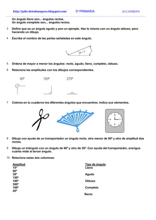 http://julio-detodounpoco.blogspot.com/ 5º PRIMARIA JULIOPROFE
…………………………………………………………………………………………………………………….
Un ángulo llano son... ángulos rectos.
Un ángulo completo son... ángulos rectos.
3 Define que es un ángulo agudo y pon un ejemplo. Haz lo mismo con un ángulo obtuso, pero
haciendo un dibujo.
4 Escribe el nombre de las partes señaladas en este ángulo.
5 Ordena de mayor a menor los ángulos: recto, agudo, llano, completo, obtuso.
6 Relaciona las amplitudes con los dibujos correspondientes.
7 Colorea en tu cuaderno los diferentes ángulos que encuentres. Indica sus elementos.
8 Dibuja con ayuda de un transportador un ángulo recto, otro menor de 90º y otro de amplitud dos
rectos.
9 Dibuja un triángulo con un ángulo de 90º y otro de 30º. Con ayuda del transportador, averigua
cuánto mide el tercer ángulo.
10 Relaciona estas dos columnas:
Amplitud Tipo de ángulo
15º Llano
90º
39º Agudo
150º
180º Obtuso
360º
100º Completo
45º
Recto
 