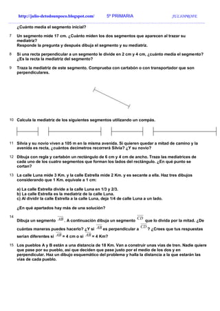 http://julio-detodounpoco.blogspot.com/ 5º PRIMARIA JULIOPROFE
…………………………………………………………………………………………………………………….
¿Cuánto medía el segmento inicial?
7 Un segmento mide 17 cm. ¿Cuánto miden los dos segmentos que aparecen al trazar su
mediatriz?
Responde la pregunta y después dibuja el segmento y su mediatriz.
8 Si una recta perpendicular a un segmento le divide en 2 cm y 4 cm, ¿cuánto medía el segmento?
¿Es la recta la mediatriz del segmento?
9 Traza la mediatriz de este segmento. Comprueba con cartabón o con transportador que son
perpendiculares.
10 Calcula la mediatriz de los siguientes segmentos utilizando un compás.
11 Silvia y su novio viven a 105 m en la misma avenida. Si quieren quedar a mitad de camino y la
avenida es recta, ¿cuántos decímetros recorrerá Silvia? ¿Y su novio?
12 Dibuja con regla y cartabón un rectángulo de 6 cm y 4 cm de ancho. Traza las mediatrices de
cada uno de los cuatro segmentos que forman los lados del rectángulo. ¿En qué punto se
cortan?
13 La calle Luna mide 3 Km. y la calle Estrella mide 2 Km. y es secante a ella. Haz tres dibujos
considerando que 1 Km. equivale a 1 cm:
a) La calle Estrella divide a la calle Luna en 1/3 y 2/3.
b) La calle Estrella es la mediatriz de la calle Luna.
c) Al dividir la calle Estrella a la calle Luna, deja 1/4 de calle Luna a un lado.
¿En qué apartados hay más de una solución?
14
Dibuja un segmento AB . A continuación dibuja un segmento
CD
que lo divida por la mitad. ¿De
cuántas maneras puedes hacerlo? ¿Y si AB es perpendicular a
CD
? ¿Crees que tus respuestas
serían diferentes si AB = 4 cm o si AB = 4 Km?
15 Los pueblos A y B están a una distancia de 18 Km. Van a construir unas vías de tren. Nadie quiere
que pase por su pueblo, así que deciden que pase justo por el medio de los dos y en
perpendicular. Haz un dibujo esquemático del problema y halla la distancia a la que estarán las
vías de cada pueblo.
 