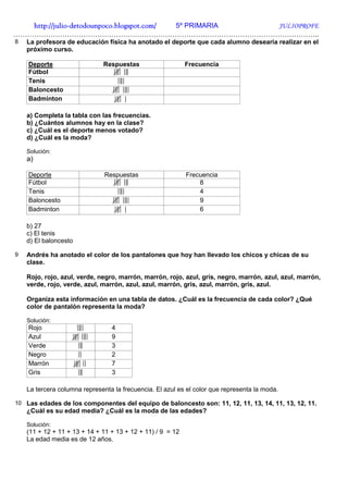 http://julio-
   http://julio -detodounpoco.blogspot.com/ 5º PRIMARIA JULIOPROFE
…………………………………………………………………………………………………………………..
8   La profesora de educación física ha anotado el deporte que cada alumno desearía realizar en el
    próximo curso.

    Deporte                   Respuestas                    Frecuencia
    Fútbol
    Tenis
    Baloncesto
    Badminton

    a) Completa la tabla con las frecuencias.
    b) ¿Cuántos alumnos hay en la clase?
    c) ¿Cuál es el deporte menos votado?
    d) ¿Cuál es la moda?

    Solución:
    a)

    Deporte                    Respuestas                   Frecuencia
    Fútbol                                                      8
    Tenis                                                       4
    Baloncesto                                                  9
    Badminton                                                   6

    b) 27
    c) El tenis
    d) El baloncesto

9   Andrés ha anotado el color de los pantalones que hoy han llevado los chicos y chicas de su
    clase.

    Rojo, rojo, azul, verde, negro, marrón, marrón, rojo, azul, gris, negro, marrón, azul, azul, marrón,
    verde, rojo, verde, azul, marrón, azul, azul, marrón, gris, azul, marrón, gris, azul.

    Organiza esta información en una tabla de datos. ¿Cuál es la frecuencia de cada color? ¿Qué
    color de pantalón representa la moda?

    Solución:
    Rojo                         4
    Azul                         9
    Verde                        3
    Negro                        2
    Marrón                       7
    Gris                         3

    La tercera columna representa la frecuencia. El azul es el color que representa la moda.

10 Las edades de los componentes del equipo de baloncesto son: 11, 12, 11, 13, 14, 11, 13, 12, 11.
    ¿Cuál es su edad media? ¿Cuál es la moda de las edades?

    Solución:
    (11 + 12 + 11 + 13 + 14 + 11 + 13 + 12 + 11) / 9 = 12
    La edad media es de 12 años.
 
