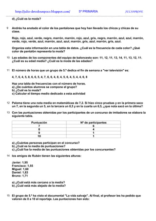 http://julio-
   http://julio -detodounpoco.blogspot.com/ 5º PRIMARIA JULIOPROFE
…………………………………………………………………………………………………………………..
    d) ¿Cuál es la moda?


9   Andrés ha anotado el color de los pantalones que hoy han llevado los chicos y chicas de su
    clase.

    Rojo, rojo, azul, verde, negro, marrón, marrón, rojo, azul, gris, negro, marrón, azul, azul, marrón,
    verde, rojo, verde, azul, marrón, azul, azul, marrón, gris, azul, marrón, gris, azul.

    Organiza esta información en una tabla de datos. ¿Cuál es la frecuencia de cada color? ¿Qué
    color de pantalón representa la moda?

10 Las edades de los componentes del equipo de baloncesto son: 11, 12, 11, 13, 14, 11, 13, 12, 11.
    ¿Cuál es su edad media? ¿Cuál es la moda de las edades?


11 El número de horas que un grupo de 5.º dedica el fin de semana a "ver televisión" es:

    4, 7, 6, 4, 5, 8, 6, 6, 5, 4, 7, 6, 6, 4, 8, 4, 5, 6, 4, 5, 4, 4, 6, 8

    Haz una tabla de frecuencias con el número de horas.
    a) ¿De cuántos alumnos se compone el grupo?
    b) ¿Cuál es la moda?
    c) Calcular el tiempo medio dedicado a esta actividad


12 Paloma tiene una nota media en matemáticas de 7,2. Si hizo cinco pruebas y en la primera saco
    un 7, en la segunda un 5, en la tercera un 8,5 y en la cuarta un 6,5, ¿que nota sacó en la última?

13 Con las puntuaciones obtenidas por los participantes de un concurso de imitadores se elabora la
    siguiente tabla.

                     Puntuación                                    Nº de participantes
                         7                                                  6
                         8                                                  4
                         9                                                  1
                         10                                                 1

    a) ¿Cuántas personas participan en el concurso?
    b) ¿Cuál es la media de puntuaciones?
    c) ¿Cuál fue la media de las puntuaciones obtenidas por los concursantes?

14 los amigos de Rubén tienen las siguientes alturas:

    Javier: 1,95
    Francisco: 1,55
    Miguel: 1,60
    Daniel: 1,83
    Bruno: 1,71

    a) ¿Cuál está más cercano a la media?
    b) ¿Cuál está más alejado de la media?


15 El grupo de 5.º ha visto el documental "La vida salvaje". Al final, el profesor les ha pedido que
    valoren de 0 a 10 el reportaje. Las puntaciones han sido:
 
