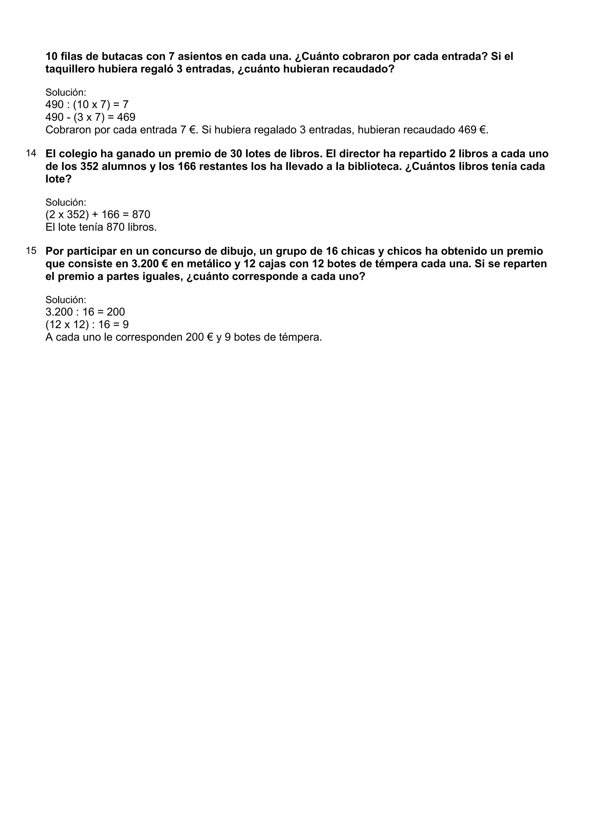 10 filas de butacas con 7 asientos en cada una. ¿Cuánto cobraron por cada entrada? Si el
   taquillero hubiera regaló 3 entradas, ¿cuánto hubieran recaudado?

   Solución:
   490 : (10 x 7) = 7
   490 - (3 x 7) = 469
   Cobraron por cada entrada 7 €. Si hubiera regalado 3 entradas, hubieran recaudado 469 €.

14 El colegio ha ganado un premio de 30 lotes de libros. El director ha repartido 2 libros a cada uno
   de los 352 alumnos y los 166 restantes los ha llevado a la biblioteca. ¿Cuántos libros tenía cada
   lote?

   Solución:
   (2 x 352) + 166 = 870
   El lote tenía 870 libros.

15 Por participar en un concurso de dibujo, un grupo de 16 chicas y chicos ha obtenido un premio
   que consiste en 3.200 € en metálico y 12 cajas con 12 botes de témpera cada una. Si se reparten
   el premio a partes iguales, ¿cuánto corresponde a cada uno?

   Solución:
   3.200 : 16 = 200
   (12 x 12) : 16 = 9
   A cada uno le corresponden 200 € y 9 botes de témpera.
 