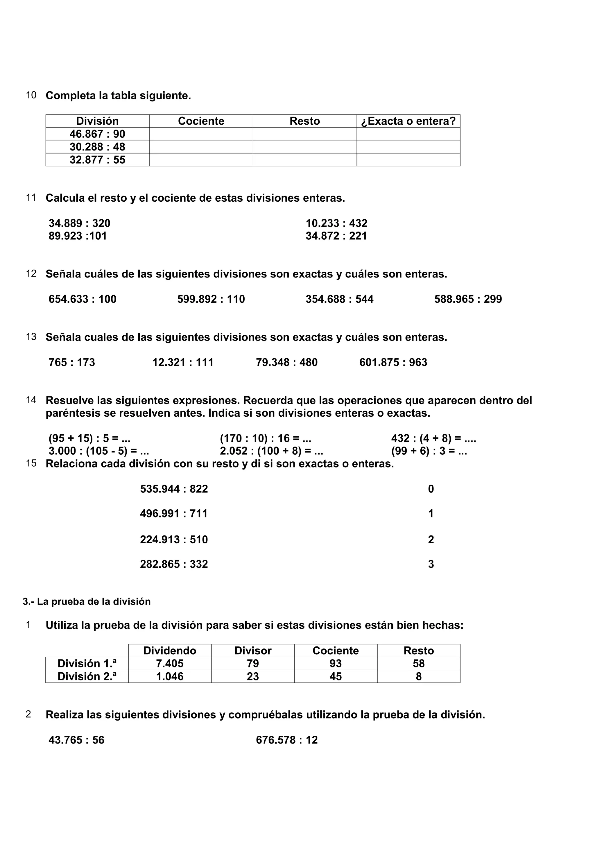 10 Completa la tabla siguiente.

           División                Cociente              Resto          ¿Exacta o entera?
          46.867 : 90
          30.288 : 48
          32.877 : 55


11 Calcula el resto y el cociente de estas divisiones enteras.

     34.889 : 320                                           10.233 : 432
     89.923 :101                                            34.872 : 221


12 Señala cuáles de las siguientes divisiones son exactas y cuáles son enteras.

     654.633 : 100                 599.892 : 110            354.688 : 544               588.965 : 299


13 Señala cuales de las siguientes divisiones son exactas y cuáles son enteras.

     765 : 173                 12.321 : 111        79.348 : 480         601.875 : 963


14 Resuelve las siguientes expresiones. Recuerda que las operaciones que aparecen dentro del
     paréntesis se resuelven antes. Indica si son divisiones enteras o exactas.

   (95 + 15) : 5 = ...              (170 : 10) : 16 = ...            432 : (4 + 8) = ....
   3.000 : (105 - 5) = ...          2.052 : (100 + 8) = ...          (99 + 6) : 3 = ...
15 Relaciona cada división con su resto y di si son exactas o enteras.

                         535.944 : 822                                                  0

                         496.991 : 711                                                  1

                         224.913 : 510                                                  2

                         282.865 : 332                                                  3


3.- La prueba de la división

1    Utiliza la prueba de la división para saber si estas divisiones están bien hechas:

                          Dividendo           Divisor        Cociente           Resto
       División 1.ª         7.405               79             93                58
       División 2.ª         1.046               23             45                 8


2    Realiza las siguientes divisiones y compruébalas utilizando la prueba de la división.

     43.765 : 56                                   676.578 : 12
 