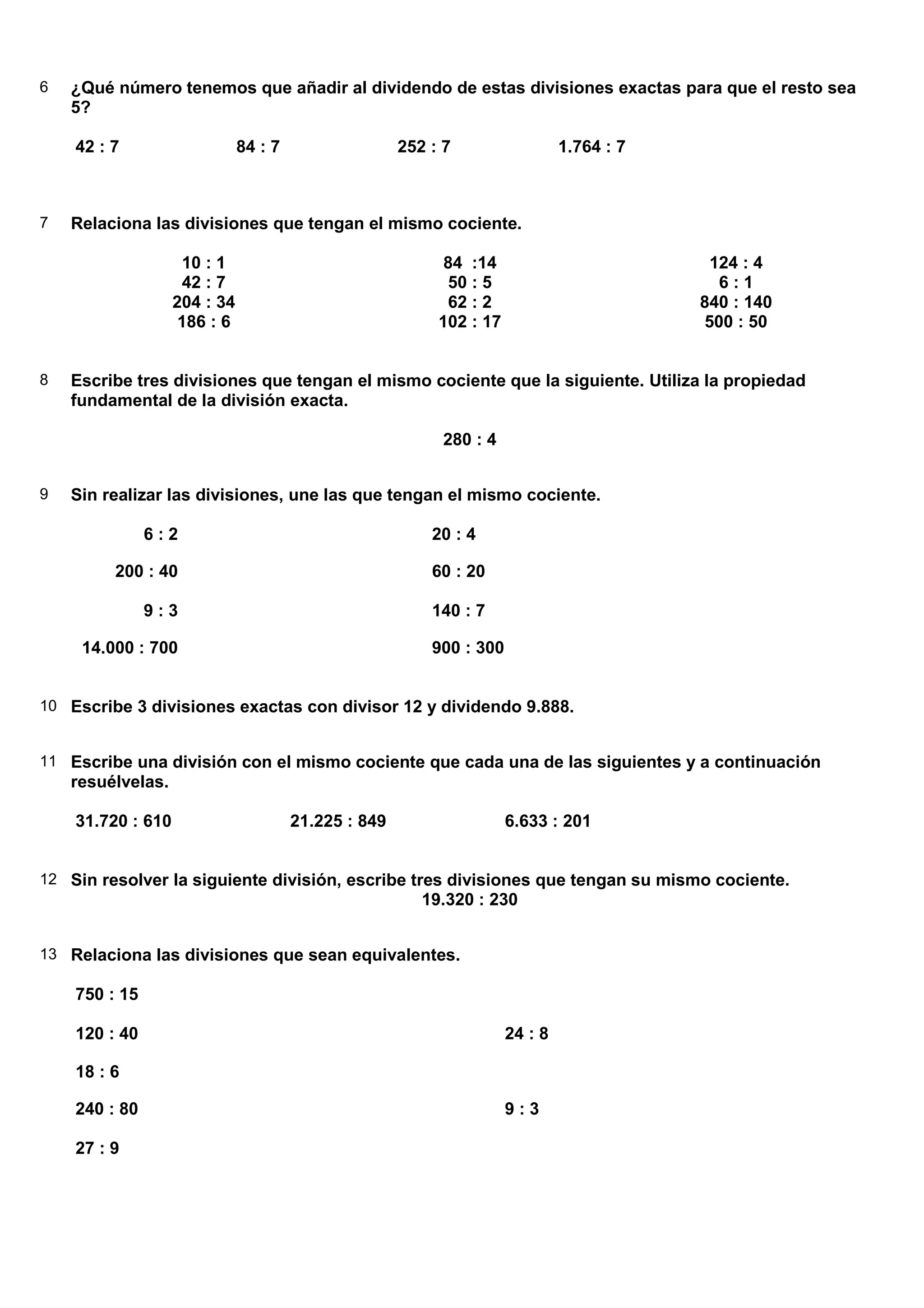 6   ¿Qué número tenemos que añadir al dividendo de estas divisiones exactas para que el resto sea
    5?

    42 : 7                    84 : 7                  252 : 7                  1.764 : 7



7   Relaciona las divisiones que tengan el mismo cociente.

                    10 : 1                                  84 :14                          124 : 4
                    42 : 7                                  50 : 5                           6:1
                   204 : 34                                 62 : 2                         840 : 140
                    186 : 6                                102 : 17                        500 : 50


8   Escribe tres divisiones que tengan el mismo cociente que la siguiente. Utiliza la propiedad
    fundamental de la división exacta.

                                                           280 : 4


9   Sin realizar las divisiones, une las que tengan el mismo cociente.

               6:2                                        20 : 4

         200 : 40                                         60 : 20

               9:3                                        140 : 7

     14.000 : 700                                         900 : 300


10 Escribe 3 divisiones exactas con divisor 12 y dividendo 9.888.


11 Escribe una división con el mismo cociente que cada una de las siguientes y a continuación
    resuélvelas.

    31.720 : 610                       21.225 : 849                   6.633 : 201


12 Sin resolver la siguiente división, escribe tres divisiones que tengan su mismo cociente.
                                                         19.320 : 230


13 Relaciona las divisiones que sean equivalentes.

    750 : 15

    120 : 40                                                          24 : 8

    18 : 6

    240 : 80                                                          9:3

    27 : 9
 