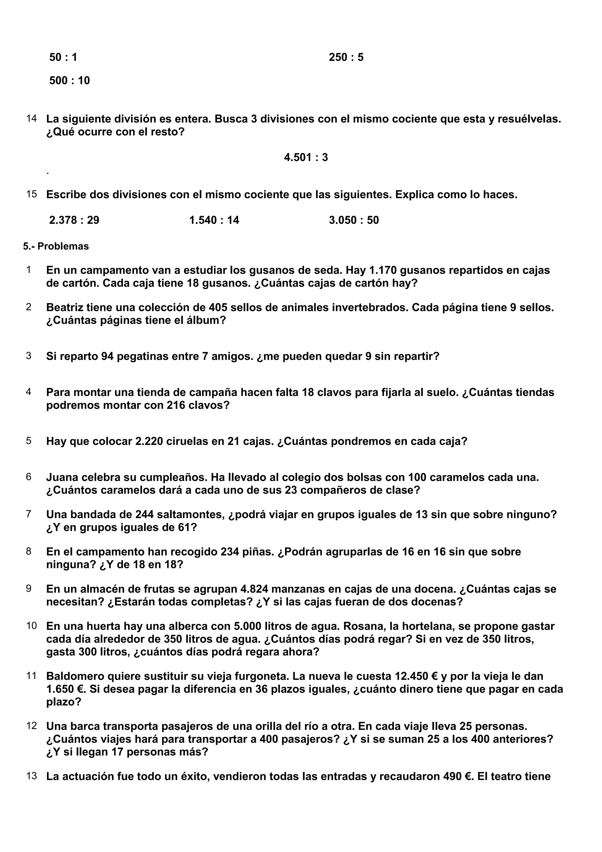50 : 1                                                  250 : 5

     500 : 10


14 La siguiente división es entera. Busca 3 divisiones con el mismo cociente que esta y resuélvelas.
    ¿Qué ocurre con el resto?

                                                 4.501 : 3
    .

15 Escribe dos divisiones con el mismo cociente que las siguientes. Explica como lo haces.

     2.378 : 29                 1.540 : 14                   3.050 : 50

5.- Problemas

1   En un campamento van a estudiar los gusanos de seda. Hay 1.170 gusanos repartidos en cajas
    de cartón. Cada caja tiene 18 gusanos. ¿Cuántas cajas de cartón hay?

2   Beatriz tiene una colección de 405 sellos de animales invertebrados. Cada página tiene 9 sellos.
    ¿Cuántas páginas tiene el álbum?


3   Si reparto 94 pegatinas entre 7 amigos. ¿me pueden quedar 9 sin repartir?


4   Para montar una tienda de campaña hacen falta 18 clavos para fijarla al suelo. ¿Cuántas tiendas
    podremos montar con 216 clavos?


5   Hay que colocar 2.220 ciruelas en 21 cajas. ¿Cuántas pondremos en cada caja?


6   Juana celebra su cumpleaños. Ha llevado al colegio dos bolsas con 100 caramelos cada una.
    ¿Cuántos caramelos dará a cada uno de sus 23 compañeros de clase?

7   Una bandada de 244 saltamontes, ¿podrá viajar en grupos iguales de 13 sin que sobre ninguno?
    ¿Y en grupos iguales de 61?

8   En el campamento han recogido 234 piñas. ¿Podrán agruparlas de 16 en 16 sin que sobre
    ninguna? ¿Y de 18 en 18?

9   En un almacén de frutas se agrupan 4.824 manzanas en cajas de una docena. ¿Cuántas cajas se
    necesitan? ¿Estarán todas completas? ¿Y si las cajas fueran de dos docenas?

10 En una huerta hay una alberca con 5.000 litros de agua. Rosana, la hortelana, se propone gastar
    cada día alrededor de 350 litros de agua. ¿Cuántos días podrá regar? Si en vez de 350 litros,
    gasta 300 litros, ¿cuántos días podrá regara ahora?

11 Baldomero quiere sustituir su vieja furgoneta. La nueva le cuesta 12.450 € y por la vieja le dan
    1.650 €. Si desea pagar la diferencia en 36 plazos iguales, ¿cuánto dinero tiene que pagar en cada
    plazo?

12 Una barca transporta pasajeros de una orilla del río a otra. En cada viaje lleva 25 personas.
    ¿Cuántos viajes hará para transportar a 400 pasajeros? ¿Y si se suman 25 a los 400 anteriores?
    ¿Y si llegan 17 personas más?

13 La actuación fue todo un éxito, vendieron todas las entradas y recaudaron 490 €. El teatro tiene
 