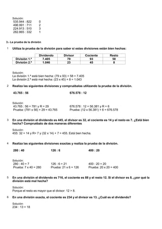 Solución:
     535.944 : 822        0
     496.991 : 711        2
     224.913 : 510        3
     282.865 : 332        1


3.- La prueba de la división

1    Utiliza la prueba de la división para saber si estas divisiones están bien hechas:

                          Dividendo         Divisor            Cociente         Resto
       División 1.ª         7.405             79                 93              58
       División 2.ª         1.046             23                 45               8


     Solución:
     La división 1.ª está bien hecha: (79 x 93) + 58 = 7.405
     La división 2.ª está mal hecha: (23 x 45) + 8 = 1.043

2    Realiza las siguientes divisiones y compruébalas utilizando la prueba de la división.

     43.765 : 56                                676.578 : 12


     Solución:
     43.765 : 56 = 781 y R = 29                 676.578 : 12 = 56.381 y R = 6
     Prueba: (781 x 56) + 29 = 43.765           Prueba: (12 x 56.381) + 6 = 676.578


3    En una división el dividendo es 445, el divisor es 32, el cociente es 14 y el resto es 7. ¿Está bien
     hecha? Compruébalo de dos maneras diferentes

     Solución:
     455: 32 = 14 y R= 7 y (32 x 14) + 7 = 455. Está bien hecha.


4    Realiza las siguientes divisiones exactas y realiza la prueba de la división.

     280 : 40                     126 : 6                        400 : 20


     Solución:
     280 : 40 = 7                 126 : 6 = 21                   400 : 20 = 20
     Prueba: 7 x 40 = 280         Prueba: 21 x 6 = 126           Prueba: 20 x 20 = 400


5    En una división el dividendo es 716, el cociente es 88 y el resto 12. Si el divisor es 8, ¿por qué la
     división está mal hecha?

     Solución:
     Porque el resto es mayor que el divisor: 12 > 8.

6    En una división exacta, el cociente es 234 y el divisor es 13. ¿Cuál es el dividendo?

     Solución:
     234 : 13 = 18
 
