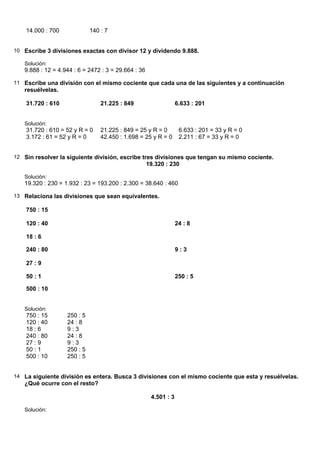 14.000 : 700             140 : 7


10 Escribe 3 divisiones exactas con divisor 12 y dividendo 9.888.

   Solución:
   9.888 : 12 = 4.944 : 6 = 2472 : 3 = 29.664 : 36

11 Escribe una división con el mismo cociente que cada una de las siguientes y a continuación
   resuélvelas.

    31.720 : 610                 21.225 : 849                     6.633 : 201


   Solución:
    31.720 : 610 = 52 y R = 0    21.225 : 849 = 25 y R = 0         6.633 : 201 = 33 y R = 0
    3.172 : 61 = 52 y R = 0      42.450 : 1.698 = 25 y R = 0       2.211 : 67 = 33 y R = 0


12 Sin resolver la siguiente división, escribe tres divisiones que tengan su mismo cociente.
                                                     19.320 : 230

   Solución:
   19.320 : 230 = 1.932 : 23 = 193.200 : 2.300 = 38.640 : 460

13 Relaciona las divisiones que sean equivalentes.

    750 : 15

    120 : 40                                                      24 : 8

    18 : 6

    240 : 80                                                      9:3

    27 : 9

    50 : 1                                                        250 : 5

    500 : 10


   Solución:
    750 : 15       250 : 5
    120 : 40       24 : 8
    18 : 6         9:3
    240 : 80       24 : 8
    27 : 9         9:3
    50 : 1         250 : 5
    500 : 10       250 : 5


14 La siguiente división es entera. Busca 3 divisiones con el mismo cociente que esta y resuélvelas.
   ¿Qué ocurre con el resto?

                                                      4.501 : 3

   Solución:
 