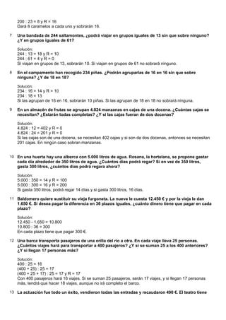 200 : 23 = 8 y R = 16
    Dará 8 caramelos a cada uno y sobrarán 16.

7   Una bandada de 244 saltamontes, ¿podrá viajar en grupos iguales de 13 sin que sobre ninguno?
    ¿Y en grupos iguales de 61?

    Solución:
    244 : 13 = 18 y R = 10
    244 : 61 = 4 y R = 0
    Si viajan en grupos de 13, sobrarán 10. Si viajan en grupos de 61 no sobrará ninguno.

8   En el campamento han recogido 234 piñas. ¿Podrán agruparlas de 16 en 16 sin que sobre
    ninguna? ¿Y de 18 en 18?

    Solución:
    234 : 16 = 14 y R = 10
    234 : 18 = 13
    Si las agrupan de 16 en 16, sobrarán 10 piñas. Si las agrupan de 18 en 18 no sobrará ninguna.

9   En un almacén de frutas se agrupan 4.824 manzanas en cajas de una docena. ¿Cuántas cajas se
    necesitan? ¿Estarán todas completas? ¿Y si las cajas fueran de dos docenas?

    Solución:
    4.824 : 12 = 402 y R = 0
    4.824 : 24 = 201 y R = 0
    Si las cajas son de una docena, se necesitan 402 cajas y si son de dos docenas, entonces se necesitan
    201 cajas. En ningún caso sobran manzanas.


10 En una huerta hay una alberca con 5.000 litros de agua. Rosana, la hortelana, se propone gastar
    cada día alrededor de 350 litros de agua. ¿Cuántos días podrá regar? Si en vez de 350 litros,
    gasta 300 litros, ¿cuántos días podrá regara ahora?

    Solución:
    5.000 : 350 = 14 y R = 100
    5.000 : 300 = 16 y R = 200
    Si gasta 350 litros, podrá regar 14 días y si gasta 300 litros, 16 días.

11 Baldomero quiere sustituir su vieja furgoneta. La nueva le cuesta 12.450 € y por la vieja le dan
    1.650 €. Si desea pagar la diferencia en 36 plazos iguales, ¿cuánto dinero tiene que pagar en cada
    plazo?

    Solución:
    12.450 - 1.650 = 10.800
    10.800 : 36 = 300
    En cada plazo tiene que pagar 300 €.

12 Una barca transporta pasajeros de una orilla del río a otra. En cada viaje lleva 25 personas.
    ¿Cuántos viajes hará para transportar a 400 pasajeros? ¿Y si se suman 25 a los 400 anteriores?
    ¿Y si llegan 17 personas más?

    Solución:
    400 : 25 = 16
    (400 + 25) : 25 = 17
    (400 + 25 + 17) : 25 = 17 y R = 17
    Con 400 pasajeros hará 16 viajes. Si se suman 25 pasajeros, serán 17 viajes, y si llegan 17 personas
    más, tendrá que hacer 18 viajes, aunque no irá completo el barco.

13 La actuación fue todo un éxito, vendieron todas las entradas y recaudaron 490 €. El teatro tiene
 