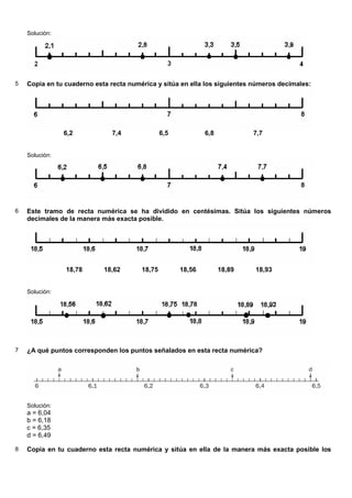 Solución:




5   Copia en tu cuaderno esta recta numérica y sitúa en ella los siguientes números decimales:




                6,2           7,4               6,5           6,8           7,7


    Solución:




6   Este tramo de recta numérica se ha dividido en centésimas. Sitúa los siguientes números
    decimales de la manera más exacta posible.




                18,78       18,62       18,75         18,56         18,89   18,93


    Solución:




7   ¿A qué puntos corresponden los puntos señalados en esta recta numérica?




    Solución:
    a = 6,04
    b = 6,18
    c = 6,35
    d = 6,49

8   Copia en tu cuaderno esta recta numérica y sitúa en ella de la manera más exacta posible los
 
