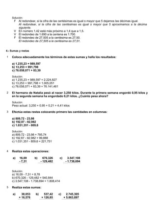 Solución:
      F Al redondear, si la cifra de las centésimas es igual o mayor que 5 dejamos las décimas igual.
        Al redondear, si la cifra de las centésimas es igual o mayor que 5 aproximamos a la décima
        siguiente.
      V En número 1,42 está más próximo a 1,4 que a 1,5.
      V El redondeo de 1.690 a la centena es 1.700.
      F El redondeo de 27,505 a la centésima es 27,50.
        El redondeo de 27,505 a la centésima es 27,51.


4.- Sumas y restas

1   Coloca adecuadamente los términos de estas sumas y halla los resultados:

    a) 1.235,23 + 989,597
    b) 13,253 + 991,798
    c) 76.058,071 + 83,39

    Solución:
    a) 1.235,23 + 989,597 = 2.224,827
    b) 13,253 + 991,798 = 1.005,051
    c) 76.058,071 + 83,39 = 76.141,461

2   El hermano de Natalia pesó al nacer 3,250 kilos. Durante la primera semana engordó 0,95 kilos y
    en la segunda semana ha engordado 0,21 kilos. ¿Cuánto pesa ahora?

    Solución:
    Peso actual: 3,250 + 0,95 + 0,21 = 4,41 kilos

3   Efectúa estas restas colocando primero las cantidades en columnas:

    a) 809,72 - 23,98
    b) 192,87 - 92,982
    c) 1.031,351 - 809,6

    Solución:
    a) 809,72 - 23,98 = 785,74
    b) 192,87 - 92,982 = 99,888
    c) 1.031,351 - 809,6 = 221,751


4   Realiza estas operaciones:

     a)   16,09      b)      670,326     c)      3.547,108
          - 7,31           - 129,482           - 1.738,694


    Solución:
    a) 16,09 - 7,31 = 8,78
    b) 670,326 - 129,482 = 540,844
    c) 3.547,108 - 1.738,694 = 1.808,414

5   Realiza estas sumas:

     a)     38,053    b)      537,42     c)     2.745,305
          + 16,576          + 126,85          + 5.863,897
 