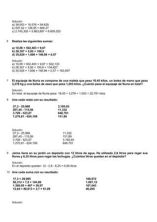 Solución:
    a) 38,053 + 16,576 = 54,629
    b) 537,42 + 126,85 = 664,27
    c) 2.745,305 + 5.863,897 = 8.609,202


6   Realiza las siguientes sumas:

    a) 10,06 + 502,403 + 9,67
    b) 28,307 + 5,92 + 100,6
    d) 35,029 + 1,008 + 146,99 + 0,57

    Solución:
    a) 10,06 + 502,403 + 9,67 = 522,133
    b) 28,307 + 5,92 + 100,6 = 134,827
    d) 35,029 + 1,008 + 146,99 + 0,57 = 183,597


7   El equipaje de Nuria se compone de una maleta que pesa 18,45 kilos, un bolso de mano que pesa
    3,278 kg y una bolsa de aseo que pesa 1,053 kilos. ¿Cuánto pesa el equipaje de Nuria en total?

    Solución:
    En total, el equipaje de Nuria pesa: 18,45 + 3,278 + 1,053 = 22,781 kilos

8   Une cada resta con su resultado:

    37,3 - 25,968                        3.185,93
    267,45 - 115,56                      11,332
    3.709 - 523,07                       646,701
    1.270,81 - 624,109                   151,89



    Solución:
    37,3 - 25,968                           11,332
    267,45 - 115,56                         151,89
    3.709 - 523,07                          3.185,93
    1.270,81 - 624,109                      646,701


9   Jaime tiene en su jardín un depósito con 12 litros de agua. Ha utilizado 2,8 litros para regar sus
    flores y 8,25 litros para regar las lechugas. ¿Cuántos litros quedan en el depósito?

    Solución:
    En el depósito quedan: 12 - 2,8 - 8,25 = 0,95 litros

10 Une cada suma con su resultado:

    17,3 + 28,905                                            169,072
    56,312 + 7,9 + 104,86                                    1.891,12
    1.368,05 + 487 + 36,07                                   167,043
    12,64 + 89,613 + 3,7 + 61,09                             46,205



    Solución:
 