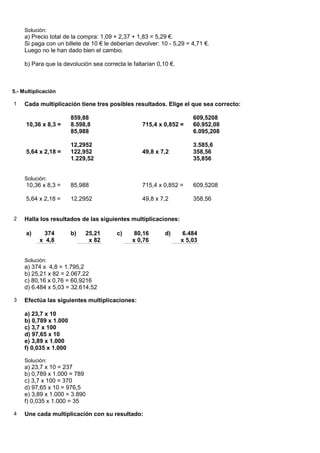 Solución:
     a) Precio total de la compra: 1,09 + 2,37 + 1,83 = 5,29 €.
     Si paga con un billete de 10 € le deberían devolver: 10 - 5,29 = 4,71 €.
     Luego no le han dado bien el cambio.

     b) Para que la devolución sea correcta le faltarían 0,10 €.



5.- Multiplicación

1    Cada multiplicación tiene tres posibles resultados. Elige el que sea correcto:

                        859,88                                         609,5208
     10,36 x 8,3 =      8.598,8                    715,4 x 0,852 =     60.952,08
                        85,988                                         6.095,208

                        12,2952                                        3.585,6
     5,64 x 2,18 =      122,952                    49,8 x 7,2          358,56
                        1.229,52                                       35,856


     Solución:
     10,36 x 8,3 =      85,988                     715,4 x 0,852 =     609,5208

     5,64 x 2,18 =      12,2952                    49,8 x 7,2          358,56


2    Halla los resultados de las siguientes multiplicaciones:

     a)     374         b)   25,21       c)     80,16       d)      6.484
           x 4,8              x 82             x 0,76              x 5,03


     Solución:
     a) 374 x 4,8 = 1.795,2
     b) 25,21 x 82 = 2.067,22
     c) 80,16 x 0,76 = 60,9216
     d) 6.484 x 5,03 = 32.614,52

3    Efectúa las siguientes multiplicaciones:

     a) 23,7 x 10
     b) 0,789 x 1.000
     c) 3,7 x 100
     d) 97,65 x 10
     e) 3,89 x 1.000
     f) 0,035 x 1.000

     Solución:
     a) 23,7 x 10 = 237
     b) 0,789 x 1.000 = 789
     c) 3,7 x 100 = 370
     d) 97,65 x 10 = 976,5
     e) 3,89 x 1.000 = 3.890
     f) 0,035 x 1.000 = 35

4    Une cada multiplicación con su resultado:
 