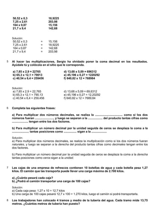 50,52 x 0,3                   18,9225
    7,25 x 2,61                   203,98
    164 x 0,87                    15,156
    21,7 x 9,4                    142,68


    Solución:
    50,52 x 0,3             =     15,156
    7,25 x 2,61             =     18,9225
    164 x 0,87              =     142,68
    21,7 x 9,4              =     203,98


5   Al hacer las multiplicaciones, Sergio ha olvidado poner la coma decimal en los resultados.
    Ayúdale tú y colócola en el sitio que le corresponda.

    a) 7,85 x 2,9 = 22765                      d) 13,68 x 5,09 = 696312
    b) 65,3 x 12,1 = 79013                     e) 45,196 x 0,27 = 1220292
    c) 40,54 x 6,4 = 259456                    f) 640,82 x 12 = 768984


    Solución:
    a) 7,85 x 2,9 = 22,765                     d) 13,68 x 5,09 = 69,6312
    b) 65,3 x 12,1 = 790,13                    e) 45,196 x 0,27 = 12,20292
    c) 40,54 x 6,4 = 259,456                   f) 640,82 x 12 = 7689,84


6   Completa las siguientes frases:

    a) Para multiplicar dos números decimales, se realiza la .................................. como si los dos
    números fueran ......................., y luego se separan a la .................. del producto tantas cifras como
    .................... tengan entre los dos factores.

    b) Para multiplicar un número decimal por la unidad seguida de ceros se desplaza la coma a la
    ..................... tantas posiciones como ................ sigan a la ...................

    Solución:
    a) Para multiplicar dos números decimales, se realiza la multiplicación como si los dos números fueran
    naturales, y luego se separan a la derecha del producto tantas cifras como decimales tengan entre los
    dos factores.

    b) Para multiplicar un número decimal por la unidad seguida de ceros se desplaza la coma a la derecha
    tantas posiciones como ceros sigan a la unidad.


7   Las cajas de una empresa de refrescos contienen 10 botellas de agua y cada botella pesa 1,27
    kilos. El camión que las transporta puede llevar una carga máxima de 2.700 kilos.

    a) ¿Cuánto pesará cada caja?
    b) ¿Podrá el camión transportar una carga de 100 cajas?

    Solución:
    a) Cada caja pesa: 1,27 x 10 = 12,7 kilos
    b) Una carga de 100 cajas pesará 12,7 x 100 = 1.270 kilos, luego el camión si podrá transportarla.

8   Los trabajadores han colocado 4 tramos y medio de la tubería del agua. Cada tramo mide 13,75
    metros. ¿Cuántos metros de tubería han puesto?
 
