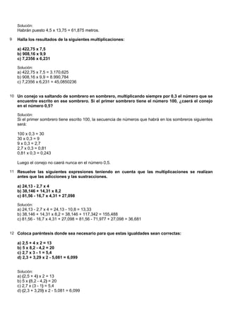 Solución:
    Habrán puesto 4,5 x 13,75 = 61,875 metros.

9   Halla los resultados de la siguientes multiplicaciones:

    a) 422,75 x 7,5
    b) 908,16 x 9,9
    c) 7,2356 x 6,231

    Solución:
    a) 422,75 x 7,5 = 3.170,625
    b) 908,16 x 9,9 = 8.990,784
    c) 7,2356 x 6,231 = 45,0850236


10 Un conejo va saltando de sombrero en sombrero, multiplicando siempre por 0,3 el número que se
    encuentre escrito en ese sombrero. Si el primer sombrero tiene el número 100, ¿caerá el conejo
    en el número 0,5?

    Solución:
    Si el primer sombrero tiene escrito 100, la secuencia de números que habrá en los sombreros siguientes
    será:

    100 x 0,3 = 30
    30 x 0,3 = 9
    9 x 0,3 = 2,7
    2,7 x 0,3 = 0,81
    0,81 x 0,3 = 0,243

    Luego el conejo no caerá nunca en el número 0,5.

11 Resuelve las siguientes expresiones teniendo en cuenta que las multiplicaciones se realizan
    antes que las adicciones y las sustracciones.

    a) 24,13 - 2,7 x 4
    b) 38,146 + 14,31 x 8,2
    c) 81,56 - 16,7 x 4,31 + 27,098

    Solución:
    a) 24,13 - 2,7 x 4 = 24,13 - 10,8 = 13,33
    b) 38,146 + 14,31 x 8,2 = 38,146 + 117,342 = 155,488
    c) 81,56 - 16,7 x 4,31 + 27,098 = 81,56 - 71,977 + 27,098 = 36,681


12 Coloca paréntesis donde sea necesario para que estas igualdades sean correctas:

    a) 2,5 + 4 x 2 = 13
    b) 5 x 8,2 - 4,2 = 20
    c) 2,7 x 3 - 1 = 5,4
    d) 2,3 + 3,29 x 2 - 5,081 = 6,099


    Solución:
    a) (2,5 + 4) x 2 = 13
    b) 5 x (8,2 - 4,2) = 20
    c) 2,7 x (3 - 1) = 5,4
    d) (2,3 + 3,29) x 2 - 5,081 = 6,099
 