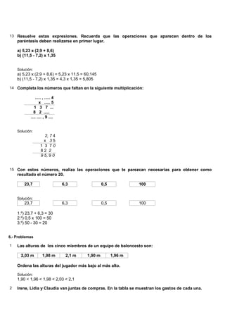13 Resuelve estas expresiones. Recuerda que las operaciones que aparecen dentro de los
    paréntesis deben realizarse en primer lugar.

    a) 5,23 x (2,9 + 8,6)
    b) (11,5 - 7,2) x 1,35


    Solución:
    a) 5,23 x (2,9 + 8,6) = 5,23 x 11,5 = 60,145
    b) (11,5 - 7,2) x 1,35 = 4,3 x 1,35 = 5,805

14 Completa los números que faltan en la siguiente multiplicación:

              ..... , ..... 4
                 x ..... 5
             1 3 7 ...
             8 2 .....
           .... .... , 9 ....


    Solución:
                    2, 7 4
                    x 35
                  1 3 70
                  82 2
                  9 5, 9 0


15 Con estos números, realiza las operaciones que te parezcan necesarias para obtener como
    resultado el número 20.

        23,7                    6,3                0,5            100


    Solución:
        23,7                    6,3                0,5            100

    1.º) 23,7 + 6,3 = 30
    2.º) 0,5 x 100 = 50
    3.º) 50 - 30 = 20


6.- Problemas

1   Las alturas de los cinco miembros de un equipo de baloncesto son:

      2,03 m        1,98 m       2,1 m    1,90 m         1,96 m

    Ordena las alturas del jugador más bajo al más alto.

    Solución:
    1,90 < 1,96 < 1,98 < 2,03 < 2,1

2   Irene, Lidia y Claudia van juntas de compras. En la tabla se muestran los gastos de cada una.
 