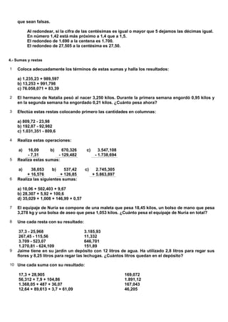 que sean falsas.

          Al redondear, si la cifra de las centésimas es igual o mayor que 5 dejamos las décimas igual.
          En número 1,42 está más próximo a 1,4 que a 1,5.
          El redondeo de 1.690 a la centena es 1.700.
          El redondeo de 27,505 a la centésima es 27,50.


4.- Sumas y restas

1   Coloca adecuadamente los términos de estas sumas y halla los resultados:

    a) 1.235,23 + 989,597
    b) 13,253 + 991,798
    c) 76.058,071 + 83,39

2   El hermano de Natalia pesó al nacer 3,250 kilos. Durante la primera semana engordó 0,95 kilos y
    en la segunda semana ha engordado 0,21 kilos. ¿Cuánto pesa ahora?

3   Efectúa estas restas colocando primero las cantidades en columnas:

    a) 809,72 - 23,98
    b) 192,87 - 92,982
    c) 1.031,351 - 809,6

4   Realiza estas operaciones:

     a)  16,09      b)   670,326        c)      3.547,108
         - 7,31        - 129,482              - 1.738,694
5   Realiza estas sumas:

     a)    38,053     b)    537,42      c)     2.745,305
         + 16,576         + 126,85           + 5.863,897
6   Realiza las siguientes sumas:

    a) 10,06 + 502,403 + 9,67
    b) 28,307 + 5,92 + 100,6
    d) 35,029 + 1,008 + 146,99 + 0,57

7   El equipaje de Nuria se compone de una maleta que pesa 18,45 kilos, un bolso de mano que pesa
    3,278 kg y una bolsa de aseo que pesa 1,053 kilos. ¿Cuánto pesa el equipaje de Nuria en total?

8   Une cada resta con su resultado:

     37,3 - 25,968                       3.185,93
     267,45 - 115,56                     11,332
     3.709 - 523,07                      646,701
     1.270,81 - 624,109                  151,89
9   Jaime tiene en su jardín un depósito con 12 litros de agua. Ha utilizado 2,8 litros para regar sus
    flores y 8,25 litros para regar las lechugas. ¿Cuántos litros quedan en el depósito?

10 Une cada suma con su resultado:

     17,3 + 28,905                                          169,072
     56,312 + 7,9 + 104,86                                  1.891,12
     1.368,05 + 487 + 36,07                                 167,043
     12,64 + 89,613 + 3,7 + 61,09                           46,205
 