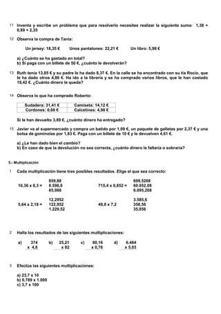 11 Inventa y escribe un problema que para resolverlo necesites realizar la siguiente suma: 1,38 +
     0,89 + 2,35

12 Observa la compra de Tania:

          Un jersey: 18,35 €         Unos pantalones: 22,21 €        Un libro: 5,98 €

     a) ¿Cuánto se ha gastado en total?
     b) Si paga con un billete de 50 €, ¿cuánto le devolverán?

13 Ruth tenía 13,85 € y su padre le ha dado 8,37 €. En la calle se ha encontrado con su tía Rocío, que
     le ha dado otros 4,86 €. Ha ido a la librería y se ha comprado varios libros, que le han costado
     19,42 €. ¿Cuánto dinero le queda?


14 Observa lo que ha comprado Roberto:

          Sudadera: 31,41 €            Camiseta: 14,12 €
          Cordones: 0,60 €             Calcetines: 4,98 €

     Si le han devuelto 3,89 €, ¿cuánto dinero ha entregado?

15 Javier va al supermercado y compra un batido por 1,09 €, un paquete de galletas por 2,37 € y una
     bolsa de gominolas por 1,83 €. Paga con un billete de 10 € y le devuelven 4,61 €.

     a) ¿Le han dado bien el cambio?
     b) En caso de que la devolución no sea correcta, ¿cuánto dinero le faltaría o sobraría?


5.- Multiplicación

1    Cada multiplicación tiene tres posibles resultados. Elige el que sea correcto:

                        859,88                                        609,5208
     10,36 x 8,3 =      8.598,8                    715,4 x 0,852 =    60.952,08
                        85,988                                        6.095,208

                        12,2952                                       3.585,6
     5,64 x 2,18 =      122,952                    49,8 x 7,2         358,56
                        1.229,52                                      35,856




2    Halla los resultados de las siguientes multiplicaciones:

     a)     374         b)   25,21        c)     80,16      d)    6.484
           x 4,8              x 82              x 0,76           x 5,03



3    Efectúa las siguientes multiplicaciones:

     a) 23,7 x 10
     b) 0,789 x 1.000
     c) 3,7 x 100
 