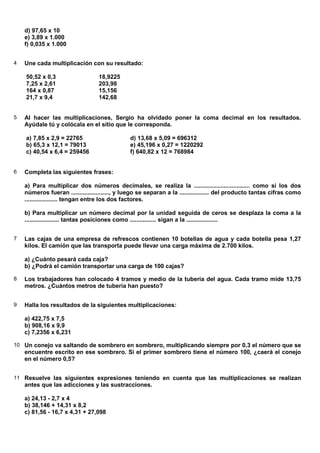 d) 97,65 x 10
    e) 3,89 x 1.000
    f) 0,035 x 1.000


4   Une cada multiplicación con su resultado:

    50,52 x 0,3                   18,9225
    7,25 x 2,61                   203,98
    164 x 0,87                    15,156
    21,7 x 9,4                    142,68


5   Al hacer las multiplicaciones, Sergio ha olvidado poner la coma decimal en los resultados.
    Ayúdale tú y colócala en el sitio que le corresponda.

    a) 7,85 x 2,9 = 22765                      d) 13,68 x 5,09 = 696312
    b) 65,3 x 12,1 = 79013                     e) 45,196 x 0,27 = 1220292
    c) 40,54 x 6,4 = 259456                    f) 640,82 x 12 = 768984


6   Completa las siguientes frases:

    a) Para multiplicar dos números decimales, se realiza la .................................. como si los dos
    números fueran ......................., y luego se separan a la .................. del producto tantas cifras como
    .................... tengan entre los dos factores.

    b) Para multiplicar un número decimal por la unidad seguida de ceros se desplaza la coma a la
    ..................... tantas posiciones como ................ sigan a la ...................


7   Las cajas de una empresa de refrescos contienen 10 botellas de agua y cada botella pesa 1,27
    kilos. El camión que las transporta puede llevar una carga máxima de 2.700 kilos.

    a) ¿Cuánto pesará cada caja?
    b) ¿Podrá el camión transportar una carga de 100 cajas?

8   Los trabajadores han colocado 4 tramos y medio de la tubería del agua. Cada tramo mide 13,75
    metros. ¿Cuántos metros de tubería han puesto?


9   Halla los resultados de la siguientes multiplicaciones:

    a) 422,75 x 7,5
    b) 908,16 x 9,9
    c) 7,2356 x 6,231

10 Un conejo va saltando de sombrero en sombrero, multiplicando siempre por 0,3 el número que se
    encuentre escrito en ese sombrero. Si el primer sombrero tiene el número 100, ¿caerá el conejo
    en el número 0,5?


11 Resuelve las siguientes expresiones teniendo en cuenta que las multiplicaciones se realizan
    antes que las adicciones y las sustracciones.

    a) 24,13 - 2,7 x 4
    b) 38,146 + 14,31 x 8,2
    c) 81,56 - 16,7 x 4,31 + 27,098
 
