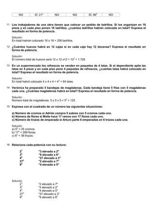 NO           SÍ: 213          NO            NO        SÍ: 863   NO


11 Los trabajadores de una obra tienen que colocar un pedido de ladrillos. Si los organizan en 16
   pisos y en cada piso ponen 16 ladrillos, ¿cuántos ladrillos habrán colocado en total? Expresa el
   resultado en forma de potencia.

   Solución:
   En total habrán colocado 16 x 16 = 256 ladrillos.

12 ¿Cuántos huevos habrá en 12 cajas si en cada caja hay 12 docenas? Expresa el resultado en
   forma de potencia.

   Solución:
   El número total de huevos será 12 x 12 x12 = 123 = 1.728

13 En un supermercado los refrescos se venden en paquetes de 4 latas. Si el dependiente apila las
   latas en 4 pisos y en cada piso pone 4 paquetes de refrescos, ¿cuántas latas habrá colocado en
   total? Expresa el resultado en forma de potencia.

   Solución:
   En total habrá colocado 4 x 4 x 4 = 43 = 64 latas.

14 Verónica ha preparado 5 bandejas de magdalenas. Cada bandeja tiene 5 filas con 5 magdalenas
   cada una. ¿Cuántas magdalenas habrá en total? Expresa el resultado en forma de potencia.

   Solución:
   Número total de magdalenas: 5 x 5 x 5 = 53 = 125

15 Expresa con el cuadrado de un número las siguientes situaciones:

   a) Número de cromos si Adrián compra 5 sobres con 5 cromos cada uno.
   b) Número de flores si Maite hace 17 ramos con 17 flores cada uno.
   c) Número de trozos de empanada si Arturo parte 6 empanadas en 6 trozos cada una.

   Solución:
   a) 52 = 25 cromos.
   b) 172 = 289 flores.
   c) 62 = 36 trozos.


16 Relaciona cada potencia con su lectura:

         27               "3 elevado a 2"
         32               "9 elevado a 6"
         45               "27 elevado a 3"
         273              "2 elevado a 7"
         96               "4 elevado a 5"




   Solución:
         27               "2 elevado a 7"
         32               "3 elevado a 2"
         45               "4 elevado a 5"
         273              "27 elevado a 3"
         96               "9 elevado a 6"
 