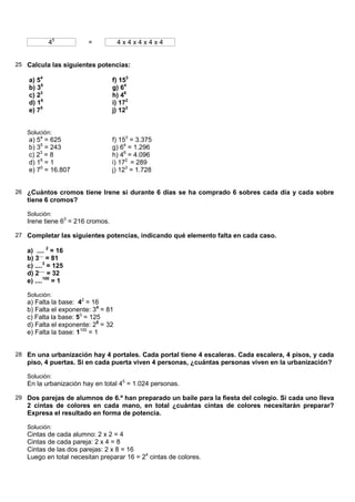 45          =           4x4x4x4x4


25 Calcula las siguientes potencias:

    a) 54                         f) 153
    b) 35                         g) 64
    c) 23                         h) 46
    d) 16                         i) 172
    e) 75                         j) 123


   Solución:
    a) 54 = 625                   f) 153 = 3.375
    b) 35 = 243                   g) 64 = 1.296
    c) 23 = 8                     h) 46 = 4.096
    d) 16 = 1                     i) 172 = 289
    e) 75 = 16.807                j) 123 = 1.728


26 ¿Cuántos cromos tiene Irene si durante 6 días se ha comprado 6 sobres cada día y cada sobre
   tiene 6 cromos?

   Solución:
   Irene tiene 63 = 216 cromos.

27 Completar las siguientes potencias, indicando qué elemento falta en cada caso.

   a) .... 2 = 16
   b) 3.... = 81
   c) ....3 = 125
   d) 2..... = 32
   e) ....100 = 1

   Solución:
   a) Falta la base: 42 = 16
   b) Falta el exponente: 34 = 81
   c) Falta la base: 53 = 125
   d) Falta el exponente: 25 = 32
   e) Falta la base: 1100 = 1


28 En una urbanización hay 4 portales. Cada portal tiene 4 escaleras. Cada escalera, 4 pisos, y cada
   piso, 4 puertas. Si en cada puerta viven 4 personas, ¿cuántas personas viven en la urbanización?

   Solución:
   En la urbanización hay en total 45 = 1.024 personas.

29 Dos parejas de alumnos de 6.º han preparado un baile para la fiesta del colegio. Si cada uno lleva
   2 cintas de colores en cada mano, en total ¿cuántas cintas de colores necesitarán preparar?
   Expresa el resultado en forma de potencia.

   Solución:
   Cintas de cada alumno: 2 x 2 = 4
   Cintas de cada pareja: 2 x 4 = 8
   Cintas de las dos parejas: 2 x 8 = 16
   Luego en total necesitan preparar 16 = 24 cintas de colores.
 