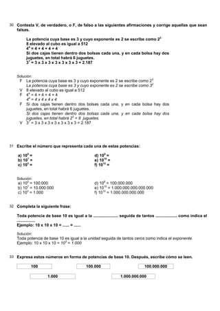 30 Contesta V, de verdadero, o F, de falso a las siguientes afirmaciones y corrige aquellas que sean
   falsas.

        La potencia cuya base es 3 y cuyo exponente es 2 se escribe como 23
        8 elevado al cubo es igual a 512
        44 = 4 + 4 + 4 + 4
        Si dos cajas tienen dentro dos bolsas cada una, y en cada bolsa hay dos
        juguetes, en total habrá 6 juguetes.
        37 = 3 x 3 x 3 x 3 x 3 x 3 x 3 = 2.187


   Solución:
     F La potencia cuya base es 3 y cuyo exponente es 2 se escribe como 23
       La potencia cuya base es 3 y cuyo exponente es 2 se escribe como 32
     V 8 elevado al cubo es igual a 512
     F 44 = 4 + 4 + 4 + 4
       44 = 4 x 4 x 4 x 4
     F Si dos cajas tienen dentro dos bolsas cada una, y en cada bolsa hay dos
       juguetes, en total habrá 6 juguetes.
       Si dos cajas tienen dentro dos bolsas cada una, y en cada bolsa hay dos
       juguetes, en total habrá 23 = 8 juguetes.
     V 37 = 3 x 3 x 3 x 3 x 3 x 3 x 3 = 2.187




31 Escribe el número que representa cada una de estas potencias:

    a) 105 =                                     d) 108 =
    b) 107 =                                     e) 1015 =
    c) 103 =                                     f) 1012 =


   Solución:
    a) 105 = 100.000                             d) 108 = 100.000.000
    b) 107 = 10.000.000                          e) 1015 = 1.000.000.000.000.000
    c) 103 = 1.000                               f) 1012 = 1.000.000.000.000


32 Completa la siguiente frase:

   Toda potencia de base 10 es igual a la ...................... seguida de tantos ................... como indica el
   ................
   Ejemplo: 10 x 10 x 10 = ...... = ......

   Solución:
   Toda potencia de base 10 es igual a la unidad seguida de tantos ceros como indica el exponente.
   Ejemplo: 10 x 10 x 10 = 103 = 1.000


33 Expresa estos números en forma de potencias de base 10. Después, escribe cómo se leen.

             100                            100.000                            100.000.000

                     1.000                                       1.000.000.000
 