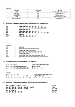 Solución:
                  Número                              Potencia                            Se lee
                    100                                 102                       10 elevado al cuadrado
                  100.000                               105                           10 elevado a 5
                100.000.000                             108                           10 elevado a 8
                   1.000                                103                         10 elevado al cubo
               1.000.000.000                            109                           10 elevado a 9


34 Relaciona cada potencia con su multiplicación correspondiente:

    102                  10 x 10 x 10 x 10 x 10 x 10 x 10 x 10
    107                   10 x 10 x 10 x 10 x 10 x 10 x 10 x 10 x 10
    106                  10 x 10 x 10 x 10
    108                  10 x 10 x 10 x 10 x 10 x 10 x 10
    104                  10 x 10 x 10 x 10 x 10 x 10 x 10 x 10 x 10 x 10
    109                  10 x 10
    1010                 10 x 10 x 10 x 10 x 10 x 10




   Solución:
    102           =      10 x 10
    107           =      10 x 10 x 10 x 10 x 10 x 10 x 10
    106           =      10 x 10 x 10 x 10 x 10 x 10
    108           =      10 x 10 x 10 x 10 x 10 x 10 x 10 x 10
    104           =      10 x 10 x 10 x 10
    109           =      10 x 10 x 10 x 10 x 10 x 10 x 10 x 10 x 10
    1010          =      10 x 10 x 10 x 10 x 10 x 10 x 10 x 10 x 10 x 10


35 Escribe estos productos en forma de potencia:

    a) 10 x 10 x 10 =                           d) 10 x 10 x 10 x 10 x 10 =
    b) 10 x 10 x 10 x 10 x 10 x 10 =            e) 10 x 10 =
    c) 10 x 10 x 10 x 10 x 10 x 10 x 10 =       f) 10 x 10 x 10 x 10 =


   Solución:
    a) 10 x 10 x 10 = 103                            d) 10 x 10 x 10 x 10 x 10 = 105
    b) 10 x 10 x 10 x 10 x 10 x 10 = 106             e) 10 x 10 = 102
    c) 10 x 10 x 10 x 10 x 10 x 10 x 10 = 107        f) 10 x 10 x 10 x 10 = 104


36 Relaciona cada descomposición con el número que representa:

    104 + 5 x 103 + 5 x 102 + 2 x 10                                             76.250
    6 x 105 + 8 x 104 + 4 x 103 + 3 x 102 + 8 x 10                               7.080
    7 x 104 + 6 x 103 + 2 x 102 + 5 x 10                                         684.380
    7 x 103 + 8 x 10                                                             408.800
    4 x 105 + 8 x 103 + 8 x 102                                                  15.520
 