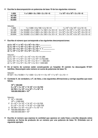 40 Escribe la descomposición en potencias de base 10 de los siguientes números:

        1.826              1 x 1.000 + 8 x 100 + 2 x 10 + 6               1 x 103 + 8 x 102 + 2 x 10 + 6
       43.128
       30.482
       93.804


   Solución:
        1.826               1 x 1.000 + 8 x 100 + 2 x 10 + 6                   1 x 103 + 8 x 102 + 2 x 10 + 6
       43.128        4 x 10.000 + 3 x 1.000 + 1 x 100 + 2 x 10 + 8        4 x 104 + 3 x 103 + 1 x 102 + 2 x 10 + 8
       30.482        3 x 10.000 + 0 x 1.000 + 4 x 100 + 8 x 10 + 2        3 x 104 + 0 x 103 + 4 x 102 + 8 x 10 + 2
       93.804        9 x 10.000 + 3 x 1.000 + 8 x 100 + 0 x 10 + 4        9 x 104 + 3 x 103 + 8 x 102 + 0 x 10 + 4


41 Escribe el número que corresponde a las siguientes descomposiciones:

   a) 6 x 104 + 1 x 103 + 2 x 102 + 9 x 10 = ......................
   b) 3 x 106 + 7 x 105 + 2 x 104 + 2 x 103 = ......................
   c) 8 x 105 + 9 x 104 + 3 x 103 + 5 x 10 + 1 = ......................
   d) 1 x 106 + 3 x 103 + 9 x 102 + 2 x 10 = ......................

   Solución:
   a) 6 x 104 + 1 x 103 + 2 x 102 + 9 x 10 = 61.290
   b) 3 x 106 + 7 x 105 + 2 x 104 + 2 x 103 = 3.722.000
   c) 8 x 105 + 9 x 104 + 3 x 103 + 5 x 10 + 1 = 893.051
   d) 1 x 106 + 3 x 103 + 9 x 102 + 2 x 10 = 1.003.920

42 En el barrio de Lorenzo están construyendo un hospital. El camión ha descargado 97.021
   ladrillos. Descompón este número en suma de potencias de base 10.

   Solución:
   97.021 = 9 x 10.000 + 7 x 1.000 + 2 x 10 +1 = 9 x 104 + 7 x 103 + 2 x 10 + 1

43 Contesta V, de verdadero, o F, de falso, a las siguientes afirmaciones y corrige aquellas que sean
   falsas.

       106 = 100.000
       5 x 105 + 3 x 104 + 7 X 102 + 5 = 53.705
       34.709 = 3 x 104 + 4 x 103 + 7 x 102 + 9
       100.000.000.000 = 1010


   Solución:
    F 106 = 100.000
      106 = 1.000.000
    F 5 x 105 + 3 x 104 + 7 X 102 + 5 = 53.705
      5 x 105 + 3 x 104 + 7 X 102 + 5 = 530.705
    V 34.709 = 3 x 104 + 4 x 103 + 7 x 102 + 9
    F 100.000.000.000 = 1010
      100.000.000.000 = 1011


44 Escribe el número que expresa la cantidad que aparece en cada frase y escribe después estos
   números en forma de producto de un número por una potencia de base 10. Oriéntate con el
   siguiente ejemplo:
 