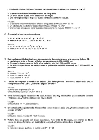- El Sol está a ciento cincuenta millones de kilómetros de la Tierra: 150.000.000 = 15 x 107

   a) El Sol tiene cinco mil millones de años de antigüedad.
   b) Un árbol adulto puede tener trescientas mil hojas.
   c) Una hormiga reina puede poner cuatrocientos cuarenta mil huevos.

   Solución:
   a) El Sol tiene cinco mil millones de años de antigüedad: 5.000.000.000 = 5 x 109
   b) Un árbol adulto puede tener trescientas mil hojas: 300.000 = 3 x 105
   c) Una hormiga reina puede poner cuatrocientos cuarenta mil huevos: 440.000 = 44 x 104


45 Completa los huecos en tu cuaderno.

   a) 57.103 = 5 x 10.... + 7 x 10.... + .... x 102 + 3
   b) 498.020 = 4 x 10.... + .... x 104 + 8 x 10.... + .... x 10

   Solución:
   a) 57.103 = 5 x 104 + 7 x 103 + 1 x 102 + 3
   b) 498.020 = 4 x 105 + 9 x 104 + 8 x 103 + 2 x 10




46 Expresa las cantidades siguientes como producto de un número por una potencia de base 10.
   a) La distancia entre la Tierra y el Sol es aproximadamente 150.000.000 km.
   b) El corazón de una persona de 70 años ha latido más de 2.500.000.000 veces
   c) Se calcula que dentro de veinte años la población mundial alcanzará los 7.000.000.000 de
   personas.

   Solución:
   a) 150.000.000 = 15 x 107
   b) 2.500.000.000 = 25 x 108
   c) 7.000.000.000 = 7 x 109

47 Tamara ha comprado 3 bandejas de cactus. Cada bandeja tiene 3 filas con 3 cactus cada una. Si
   cada planta cuesta 1,25 €, ¿cuánto ha pagado en total?

   Solución:
   Número total de plantas: 33 = 27
   En total habrá pagado 27 x 1,25 = 33,75 €

48 En la librería Amparo ha recibido 10 cajas. En cada caja hay 10 estuches y cada estuche contiene
   10 rotuladores. ¿Cuántos rotuladores hay en total?

   Solución:
   En total habrá 103 = 1.000 rotuladores.

49 En un festival han participado 23 orquestas con 23 músicos cada una. ¿Cuántos músicos se han
   reunido en total?

   Solución:
   En total se habrán reunido 232 = 529 músicos.

50 Victoria tiene un puzzle con piezas cuadradas. Tiene más de 20 piezas, pero menos de 30. Si
   coloca las piezas formando un cuadrado le sobran 3. ¿Cuántas piezas tiene el puzzle?

   Solución:
   El número de piezas que tiene el puzzle será: 52 + 3 = 28
 