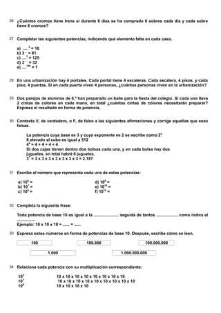26 ¿Cuántos cromos tiene Irene si durante 6 días se ha comprado 6 sobres cada día y cada sobre
   tiene 6 cromos?


27 Completar las siguientes potencias, indicando qué elemento falta en cada caso.

   a) .... 2 = 16
   b) 3.... = 81
   c) ....3 = 125
   d) 2..... = 32
   e) ....100 = 1


28 En una urbanización hay 4 portales. Cada portal tiene 4 escaleras. Cada escalera, 4 pisos, y cada
   piso, 4 puertas. Si en cada puerta viven 4 personas, ¿cuántas personas viven en la urbanización?


29 Dos parejas de alumnos de 6.º han preparado un baile para la fiesta del colegio. Si cada uno lleva
   2 cintas de colores en cada mano, en total ¿cuántas cintas de colores necesitarán preparar?
   Expresa el resultado en forma de potencia.


30 Contesta V, de verdadero, o F, de falso a las siguientes afirmaciones y corrige aquellas que sean
   falsas.

          La potencia cuya base es 3 y cuyo exponente es 2 se escribe como 23
          8 elevado al cubo es igual a 512
          44 = 4 + 4 + 4 + 4
          Si dos cajas tienen dentro dos bolsas cada una, y en cada bolsa hay dos
          juguetes, en total habrá 6 juguetes.
          37 = 3 x 3 x 3 x 3 x 3 x 3 x 3 = 2.187


31 Escribe el número que representa cada una de estas potencias:

    a) 105 =                                     d) 108 =
    b) 107 =                                     e) 1015 =
    c) 103 =                                     f) 1012 =


32 Completa la siguiente frase:

   Toda potencia de base 10 es igual a la ...................... seguida de tantos ................... como indica el
   ................
   Ejemplo: 10 x 10 x 10 = ...... = ......

33 Expresa estos números en forma de potencias de base 10. Después, escribe cómo se leen.

             100                            100.000                            100.000.000

                     1.000                                       1.000.000.000


34 Relaciona cada potencia con su multiplicación correspondiente:

    102                   10 x 10 x 10 x 10 x 10 x 10 x 10 x 10
    107                    10 x 10 x 10 x 10 x 10 x 10 x 10 x 10 x 10
    106                   10 x 10 x 10 x 10
 