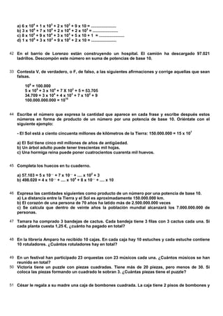 a) 6 x 104 + 1 x 103 + 2 x 102 + 9 x 10 = ......................
   b) 3 x 106 + 7 x 105 + 2 x 104 + 2 x 103 = ......................
   c) 8 x 105 + 9 x 104 + 3 x 103 + 5 x 10 + 1 = ......................
   d) 1 x 106 + 3 x 103 + 9 x 102 + 2 x 10 = ......................


42 En el barrio de Lorenzo están construyendo un hospital. El camión ha descargado 97.021
   ladrillos. Descompón este número en suma de potencias de base 10.


33 Contesta V, de verdadero, o F, de falso, a las siguientes afirmaciones y corrige aquellas que sean
   falsas.

       106 = 100.000
       5 x 105 + 3 x 104 + 7 X 102 + 5 = 53.705
       34.709 = 3 x 104 + 4 x 103 + 7 x 102 + 9
       100.000.000.000 = 1010


44 Escribe el número que expresa la cantidad que aparece en cada frase y escribe después estos
   números en forma de producto de un número por una potencia de base 10. Oriéntate con el
   siguiente ejemplo:

   - El Sol está a ciento cincuenta millones de kilómetros de la Tierra: 150.000.000 = 15 x 107

   a) El Sol tiene cinco mil millones de años de antigüedad.
   b) Un árbol adulto puede tener trescientas mil hojas.
   c) Una hormiga reina puede poner cuatrocientos cuarenta mil huevos.


45 Completa los huecos en tu cuaderno.

   a) 57.103 = 5 x 10.... + 7 x 10.... + .... x 102 + 3
   b) 498.020 = 4 x 10.... + .... x 104 + 8 x 10.... + .... x 10


46 Expresa las cantidades siguientes como producto de un número por una potencia de base 10.
   a) La distancia entre la Tierra y el Sol es aproximadamente 150.000.000 km.
   b) El corazón de una persona de 70 años ha latido más de 2.500.000.000 veces
   c) Se calcula que dentro de veinte años la población mundial alcanzará los 7.000.000.000 de
   personas.

47 Tamara ha comprado 3 bandejas de cactus. Cada bandeja tiene 3 filas con 3 cactus cada una. Si
   cada planta cuesta 1,25 €, ¿cuánto ha pagado en total?


48 En la librería Amparo ha recibido 10 cajas. En cada caja hay 10 estuches y cada estuche contiene
   10 rotuladores. ¿Cuántos rotuladores hay en total?


49 En un festival han participado 23 orquestas con 23 músicos cada una. ¿Cuántos músicos se han
   reunido en total?
50 Victoria tiene un puzzle con piezas cuadradas. Tiene más de 20 piezas, pero menos de 30. Si
   coloca las piezas formando un cuadrado le sobran 3. ¿Cuántas piezas tiene el puzzle?


51 César le regala a su madre una caja de bombones cuadrada. La caja tiene 2 pisos de bombones y
 
