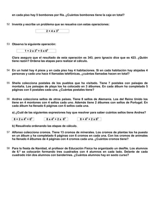 en cada piso hay 5 bombones por fila. ¿Cuántos bombones tiene la caja en total?


52 Inventa y escribe un problema que se resuelva con estas operaciones:

                             2 + 4 x 32



53 Observa la siguiente operación:

            1 + 2 x 34 + 5 x 62

   Clara asegura que el resultado de esta operación es 343, pero Ignacio dice que es 423. ¿Quién
   tiene razón? Ordena las etapas para realizar el cálculo.


54 En un hotel hay 4 pisos y en cada piso hay 4 habitaciones. Si en cada habitación hay alojadas 4
   personas y cada una hace 4 llamadas telefónicas, ¿cuántas llamadas hacen en total?


55 Sheila colecciona postales de los pueblos que ha visitado. Tiene 7 postales con paisajes de
   montaña. Los paisajes de playa los ha colocado en 3 álbumes. En cada álbum ha completado 5
   páginas con 5 postales cada una. ¿Cuántas postales tiene?


56 Andrea colecciona sellos de otros países. Tiene 8 sellos de Alemania. Los del Reino Unido los
   tiene en 4 montones con 4 sellos cada uno. Además tiene 2 álbumes con sellos de Portugal. En
   cada álbum ha llenado 6 páginas con 6 sellos cada una.

   a) ¿Cuál de las siguientes expresiones hay que resolver para saber cuántos sellos tiene Andrea?

    8 + 2 x 42 + 62          8 x 42 + 2 x 62        8 + 42 + 2 x 62

   b) Resuélvela ordenando las etapas de cálculo.

57 Alfonso colecciona cromos. Tiene 13 cromos de minerales. Los cromos de plantas los ha puesto
   en un álbum y ha completado 6 páginas con 6 cromos en cada una. Con los cromos de animales
   ha llenado 4 álbumes de 4 páginas con 4 cromos cada una. ¿Cuántos cromos tiene?


58 Para la fiesta de Navidad, el profesor de Educación Física ha organizado un desfile. Los alumnos
   de 6.º se colocarán formando tres cuadrados con 4 alumnos en cada lado. Delante de cada
   cuadrado irán dos alumnos con banderines. ¿Cuántos alumnos hay en sexto curso?
 