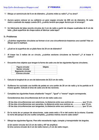 http://julio-
http://julio -detodounpoco.blogspot.com/ 6º PRIMARIA JULIOPROFE
……………………………………………………………………………………………………………………..

13 Dibuja un semicírculo de 6 cm de diámetro. ¿Cuánto mide su radio? ¿Y su área?


14 Aurora quiere colocar en su cafetería un gran espejo circular de 200 cm de diámetro. Si cada
    metro cuadrado de espejo cuesta 20 €, ¿cuánto tendrá que pagar Aurora por el encargo?


15 Un fabricante de latas recorta círculos de 4 cm de radio a partir de chapas cuadradas de 8 cm de
    lado. ¿Qué superficie de chapa sobra al fabricar cada tapa?


5.- Problemas
1   ¿Cuántos segmentos circulares se forman si en una circunferencia trazamos una cuerda? Haz un
    dibujo que lo explique.


2   ¿Cuál es la superficie de un plato llano de 24 cm de diámetro?


3   Al trazar los 3 radios de un círculo, ¿cuántos sectores circulares se forman? ¿Y al trazar 4
    radios?


4   Encuentra tres objetos que tengan la forma de cada una de las siguientes figuras circulares.

              Figura circular                   Objeto
              Sector circular
             Segmento circular
              Corona circular


5   Calcula la longitud de un aro de baloncesto de 22,5 cm de radio.


6   Guillermo ha cocinado una tortilla de patata en una sartén de 20 cm de radio y la ha partido en 8
    trozos iguales. Calcula el área de cada una de las raciones.


7   Completa las siguientes frases añadiendo "mayor", "igual" o "menor" según corresponda.

    Consideremos dos circunferencias de 6 cm de radio cada una:

    - Si las dos circunferencias son exteriores, la distancia entre sus centros es ................ que 12 cm.
    - Si las dos circunferencias son secantes, la distancia entre sus centros es ................ que 12 cm.
    - Si las dos circunferencias son tangentes, la distancia entre sus centros es ................ que 12 cm.


8   En la noria de un parque de atracciones, cada cesta está a 15 m del centro de la misma. Cuando
    la noria del parque da una vuelta completa, ¿cuántos metros recorre cada cesta?


9   Dibuja las siguientes figuras. Para ello necesitarás regla, compás y transportador de ángulos.

    a) Un sector circular de 2,5 cm de radio y 45º de amplitud.
    b) Una corona circular de 2 cm de radio menor y 4 cm de radio mayor.
 