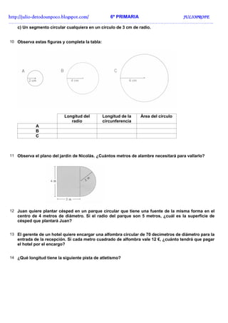 http://julio-
http://julio -detodounpoco.blogspot.com/ 6º PRIMARIA JULIOPROFE
……………………………………………………………………………………………………………………..
   c) Un segmento circular cualquiera en un círculo de 3 cm de radio.


10 Observa estas figuras y completa la tabla:




                           Longitud del         Longitud de la   Área del círculo
                              radio             circunferencia
            A
            B
            C



11 Observa el plano del jardín de Nicolás. ¿Cuántos metros de alambre necesitará para vallarlo?




12 Juan quiere plantar césped en un parque circular que tiene una fuente de la misma forma en el
   centro de 4 metros de diámetro. Si el radio del parque son 5 metros, ¿cuál es la superficie de
   césped que plantará Juan?


13 El gerente de un hotel quiere encargar una alfombra circular de 70 decímetros de diámetro para la
   entrada de la recepción. Si cada metro cuadrado de alfombra vale 12 €, ¿cuánto tendrá que pagar
   el hotel por el encargo?


14 ¿Qué longitud tiene la siguiente pista de atletismo?
 