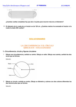 http://julio-
http://julio -detodounpoco.blogspot.com/ 6º PRIMARIA JULIOPROFE
……………………………………………………………………………………………………………………..




    ¿Cuántas vueltas completas hay que dar a la pista para recorrer más de un kilómetro?


15 El diámetro de la rueda de un tractor es de 120 cm. ¿Cuántos metros ha avanzado el tractor si la
    rueda ha dado 250 vueltas?




                                      SOLUCIONARIO


                          LA CIRCUNFERENCIA Y EL CÍRCULO
                             EJERCICIOS + SOLUCIONARIO
1.- Circunferencia, círculo y figuras circulares
1   Dibuja una circunferencia y señala su centro. Dibuja un radio. Dibuja una cuerda y señala los dos
    arcos que se forman.

    Solución:




2   Dibuja un círculo y señala su centro. Dibuja un diámetro y colorea con dos colores diferentes los
    dos semicírculos que se forman.

    Solución:
 