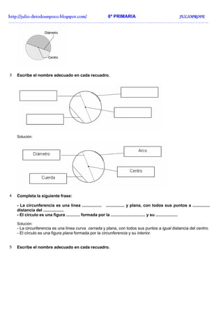 http://julio-
http://julio -detodounpoco.blogspot.com/ 6º PRIMARIA JULIOPROFE
……………………………………………………………………………………………………………………..




3   Escribe el nombre adecuado en cada recuadro.




    Solución:




4   Completa la siguiente frase:

    - La circunferencia es una línea ................. ................ y plana, con todos sus puntos a ...............
    distancia del ..................
    - El círculo es una figura ............ formada por la .............................. y su ...................

    Solución:
    - La circunferencia es una línea curva cerrada y plana, con todos sus puntos a igual distancia del centro.
    - El círculo es una figura plana formada por la circunferencia y su interior.


5   Escribe el nombre adecuado en cada recuadro.
 