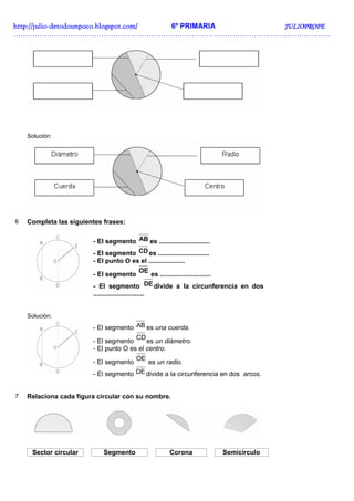 http://julio-
http://julio -detodounpoco.blogspot.com/ 6º PRIMARIA JULIOPROFE
……………………………………………………………………………………………………………………..




    Solución:




6   Completa las siguientes frases:

                        - El segmento AB es ............................
                        - El segmento CD es ............................
                        - El punto O es el ....................
                                           OE
                        - El segmento                es ............................
                        - El segmento DE divide a la circunferencia en dos
                        ............................


    Solución:

                        - El segmento AB es una cuerda.
                                       CD
                        - El segmento      es un diámetro.
                        - El punto O es el centro.
                                          OE
                        - El segmento          es un radio.
                        - El segmento DE divide a la circunferencia en dos arcos.


7   Relaciona cada figura circular con su nombre.




     Sector circular        Segmento                    Corona             Semicírculo
 
