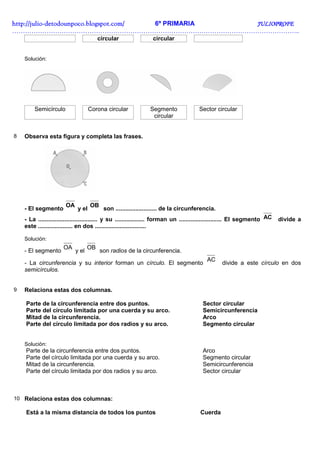 http://julio-
http://julio -detodounpoco.blogspot.com/ 6º PRIMARIA JULIOPROFE
……………………………………………………………………………………………………………………..
                                        circular                circular


    Solución:




        Semicírculo                 Corona circular            Segmento               Sector circular
                                                                circular


8   Observa esta figura y completa las frases.




                       OA           OB
    - El segmento            y el         son ......................... de la circunferencia.
    - La .................................... y su .................. forman un .......................... El segmento AC   divide a
    este ..................... en dos ...............................

    Solución:
                      OA           OB
    - El segmento           y el         son radios de la circunferencia.
                                                                                          AC
    - La circunferencia y su interior forman un círculo. El segmento                             divide a este círculo en dos
    semicírculos.


9   Relaciona estas dos columnas.

    Parte de la circunferencia entre dos puntos.                                        Sector circular
    Parte del círculo limitada por una cuerda y su arco.                                Semicircunferencia
    Mitad de la circunferencia.                                                         Arco
    Parte del círculo limitada por dos radios y su arco.                                Segmento circular


    Solución:
    Parte de la circunferencia entre dos puntos.                                        Arco
    Parte del círculo limitada por una cuerda y su arco.                                Segmento circular
    Mitad de la circunferencia.                                                         Semicircunferencia
    Parte del círculo limitada por dos radios y su arco.                                Sector circular



10 Relaciona estas dos columnas:

    Está a la misma distancia de todos los puntos                                      Cuerda
 