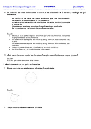 http://julio-
http://julio -detodounpoco.blogspot.com/ 6º PRIMARIA JULIOPROFE
……………………………………………………………………………………………………………………..

14 En cada una de estas afirmaciones escribe V si es verdadero o F si es falso, y corrige las que
    sean falsas.

           El círculo es la parte del plano encerrada por una circunferencia,
           incluyendo la propia línea de la circunferencia.
           Un semicírculo es la parte del círculo que hay entre un arco cualquiera
           y su cuerda.
           Siempre que se dibuja una circunferencia se dibuja un círculo.
           La circunferencia y el círculo tienen el mismo radio.


    Solución:
      V    El círculo es la parte del plano encerrada por una circunferencia, incluyendo
           la propia línea de la circunferencia.
      F    Un semicírculo es la parte del círculo que hay entre un arco cualquiera y su
           cuerda.
           Un semicírculo es la parte del círculo que hay entre un arco cualquiera y su
           diámetro.
      V    Siempre que se dibuja una circunferencia se dibuja un círculo.
      V    La circunferencia y el círculo tienen el mismo radio.


15 ¿Qué punto tienen en común las dos circunferencias que delimitan una corona circular?

    Solución:
    El punto que tienen en común es el centro.

2.- Posiciones de rectas y circunferencias
1   Dibuja una recta que sea tangente a la circunferencia dada.




    Solución:




2   Dibuja una circunferencia exterior a la dada.
 