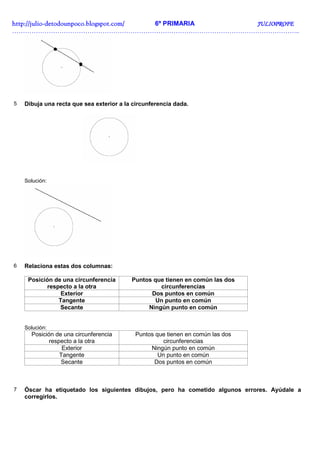 http://julio-
http://julio -detodounpoco.blogspot.com/ 6º PRIMARIA JULIOPROFE
……………………………………………………………………………………………………………………..




5   Dibuja una recta que sea exterior a la circunferencia dada.




    Solución:




6   Relaciona estas dos columnas:

     Posición de una circunferencia       Puntos que tienen en común las dos
           respecto a la otra                      circunferencias
                Exterior                        Dos puntos en común
               Tangente                           Un punto en común
                Secante                        Ningún punto en común


    Solución:
      Posición de una circunferencia       Puntos que tienen en común las dos
             respecto a la otra                      circunferencias
                  Exterior                      Ningún punto en común
                 Tangente                          Un punto en común
                 Secante                         Dos puntos en común



7   Óscar ha etiquetado los siguientes dibujos, pero ha cometido algunos errores. Ayúdale a
    corregirlos.
 