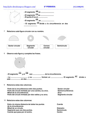 http://julio-
http://julio -detodounpoco.blogspot.com/ 6º PRIMARIA JULIOPROFE
……………………………………………………………………………………………………………………..
                                - El segmento AB es ............................
                                - El segmento CD es ............................
                                - El punto O es el ....................
                                                         OE
                                - El segmento                es ............................
                                - El segmento DE divide a la circunferencia en dos
                                ............................


7   Relaciona cada figura circular con su nombre.




      Sector circular               Segmento                    Corona                 Semicírculo
                                     circular                   circular


8   Observa esta figura y completa las frases.




                       OA           OB
    - El segmento            y el        son ......................... de la circunferencia.
    - La .................................... y su .................. forman un .......................... El segmento AC   divide a
    este ..................... en dos ...............................


9   Relaciona estas dos columnas.

    Parte de la circunferencia entre dos puntos.                                        Sector circular
    Parte del círculo limitada por una cuerda y su arco.                                Semicircunferencia
    Mitad de la circunferencia.                                                         Arco
    Parte del círculo limitada por dos radios y su arco.                                Segmento circular


10 Relaciona estas dos columnas:

    Está a la misma distancia de todos los puntos                                      Cuerda
    de la circunferencia.
    Mitad de un círculo.                                                               Diámetro
    Segmento que une dos puntos.                                                       Semicírculo
    Cuerda que pasa por el centro.                                                     Centro
 