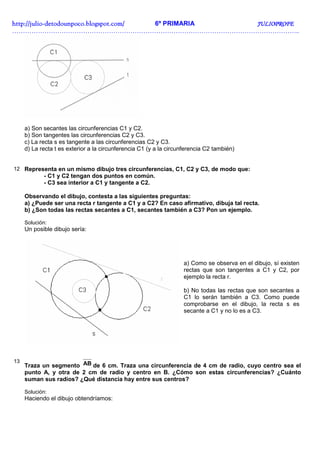 http://julio-
http://julio -detodounpoco.blogspot.com/ 6º PRIMARIA JULIOPROFE
……………………………………………………………………………………………………………………..




     a) Son secantes las circunferencias C1 y C2.
     b) Son tangentes las circunferencias C2 y C3.
     c) La recta s es tangente a las circunferencias C2 y C3.
     d) La recta t es exterior a la circunferencia C1 (y a la circunferencia C2 también)


12 Representa en un mismo dibujo tres circunferencias, C1, C2 y C3, de modo que:
            - C1 y C2 tengan dos puntos en común.
            - C3 sea interior a C1 y tangente a C2.

     Observando el dibujo, contesta a las siguientes preguntas:
     a) ¿Puede ser una recta r tangente a C1 y a C2? En caso afirmativo, dibuja tal recta.
     b) ¿Son todas las rectas secantes a C1, secantes también a C3? Pon un ejemplo.

     Solución:
     Un posible dibujo sería:




                                                                   a) Como se observa en el dibujo, sí existen
                                                                   rectas que son tangentes a C1 y C2, por
                                                                   ejemplo la recta r.

                                                                   b) No todas las rectas que son secantes a
                                                                   C1 lo serán también a C3. Como puede
                                                                   comprobarse en el dibujo, la recta s es
                                                                   secante a C1 y no lo es a C3.




13
     Traza un segmento AB de 6 cm. Traza una circunferencia de 4 cm de radio, cuyo centro sea el
     punto A, y otra de 2 cm de radio y centro en B. ¿Cómo son estas circunferencias? ¿Cuánto
     suman sus radios? ¿Qué distancia hay entre sus centros?

     Solución:
     Haciendo el dibujo obtendríamos:
 