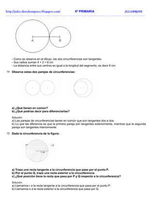 http://julio-
http://julio -detodounpoco.blogspot.com/ 6º PRIMARIA JULIOPROFE
……………………………………………………………………………………………………………………..




   - Como se observa en el dibujo, las dos circunferencias son tangentes.
   - Sus radios suman 4 + 2 = 6 cm
   - La distancia entre sus centros es igual a la longitud del segmento, es decir 6 cm.

14 Observa estas dos parejas de circunferencias:




   a) ¿Qué tienen en común?
   b) ¿Qué podrías decir para diferenciarlas?

   Solución:
   a) Las parejas de circunferencias tienen en común que son tangentes dos a dos.
   b) Lo que las diferencia es que la primera pareja son tangentes exteriormente, mientras que la segunda
   pareja son tangentes interiormente.

15 Dada la circunferencia de la figura:




   a) Traza una recta tangente a la circunferencia que pase por el punto P.
   b) Por el punto Q, traza una recta exterior a la circunferencia.
   c) ¿Qué posición tiene la recta que pasa por P y Q respecto a la circunferencia?

   Solución:
   a) Llamamos r a la recta tangente a la circunferencia que pasa por el punto P.
   b) Llamamos s a la recta exterior a la circunferencia que pasa por Q.
 