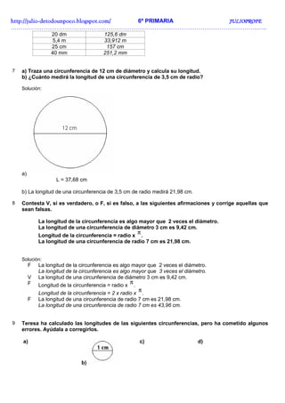 http://julio-
http://julio -detodounpoco.blogspot.com/ 6º PRIMARIA JULIOPROFE
……………………………………………………………………………………………………………………..
                  20 dm                 125,6 dm
                   5,4 m                33,912 m
                  25 cm                  157 cm
                  40 mm                 251,2 mm


7   a) Traza una circunferencia de 12 cm de diámetro y calcula su longitud.
    b) ¿Cuánto medirá la longitud de una circunferencia de 3,5 cm de radio?

    Solución:




    a)
                    L = 37,68 cm

    b) La longitud de una circunferencia de 3,5 cm de radio medirá 21,98 cm.

8   Contesta V, si es verdadero, o F, si es falso, a las siguientes afirmaciones y corrige aquellas que
    sean falsas.

             La longitud de la circunferencia es algo mayor que 2 veces el diámetro.
             La longitud de una circunferencia de diámetro 3 cm es 9,42 cm.
             Longitud de la circunferencia = radio x .
                                                      π
             La longitud de una circunferencia de radio 7 cm es 21,98 cm.


    Solución:
         F   La longitud de la circunferencia es algo mayor que 2 veces el diámetro.
             La longitud de la circunferencia es algo mayor que 3 veces el diámetro.
         V   La longitud de una circunferencia de diámetro 3 cm es 9,42 cm.
         F                                           π
             Longitud de la circunferencia = radio x .
                                                       π
             Longitud de la circunferencia = 2 x radio x .
         F   La longitud de una circunferencia de radio 7 cm es 21,98 cm.
             La longitud de una circunferencia de radio 7 cm es 43,96 cm.


9   Teresa ha calculado las longitudes de las siguientes circunferencias, pero ha cometido algunos
    errores. Ayúdala a corregirlos.

    a)                                                 c)                       d)



                               b)
 