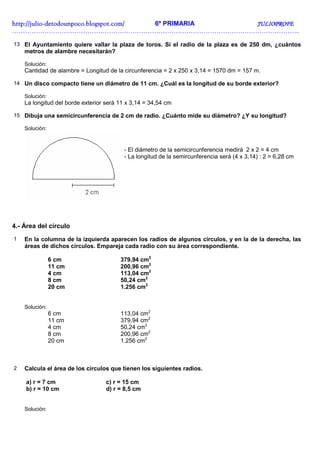 http://julio-
http://julio -detodounpoco.blogspot.com/ 6º PRIMARIA JULIOPROFE
……………………………………………………………………………………………………………………..

13 El Ayuntamiento quiere vallar la plaza de toros. Si el radio de la plaza es de 250 dm, ¿cuántos
    metros de alambre necesitarán?

    Solución:
    Cantidad de alambre = Longitud de la circunferencia = 2 x 250 x 3,14 = 1570 dm = 157 m.

14 Un disco compacto tiene un diámetro de 11 cm. ¿Cuál es la longitud de su borde exterior?

    Solución:
    La longitud del borde exterior será 11 x 3,14 = 34,54 cm

15 Dibuja una semicircunferencia de 2 cm de radio. ¿Cuánto mide su diámetro? ¿Y su longitud?

    Solución:



                                         - El diámetro de la semicircunferencia medirá 2 x 2 = 4 cm
                                         - La longitud de la semircunferencia será (4 x 3,14) : 2 = 6,28 cm




4.- Área del círculo
1   En la columna de la izquierda aparecen los radios de algunos círculos, y en la de la derecha, las
    áreas de dichos círculos. Empareja cada radio con su área correspondiente.

                6 cm                    379,94 cm2
                11 cm                   200,96 cm2
                4 cm                    113,04 cm2
                8 cm                    50,24 cm2
                20 cm                   1.256 cm2


    Solución:
                6 cm                    113,04 cm2
                11 cm                   379,94 cm2
                4 cm                    50,24 cm2
                8 cm                    200,96 cm2
                20 cm                   1.256 cm2



2   Calcula el área de los círculos que tienen los siguientes radios.

    a) r = 7 cm                    c) r = 15 cm
    b) r = 10 cm                   d) r = 8,5 cm


    Solución:
 