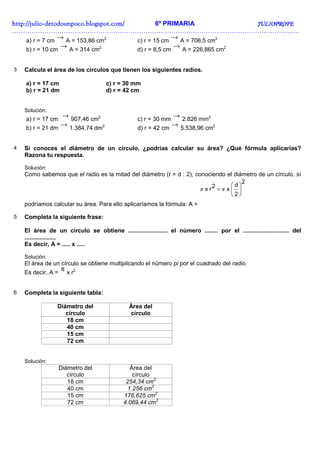 http://julio-
http://julio -detodounpoco.blogspot.com/         6º PRIMARIA            JULIOPROFE
……………………………………………………………………………………………………………………..
     a) r = 7 cm
                  → A = 153,86 cm2       c) r = 15 cm
                                                      → A = 706,5 cm2
    b) r = 10 cm
                   →            2
                         A = 314 cm
                                                       →
                                                   d) r = 8,5 cm      2
                                                                       A = 226,865 cm


3   Calcula el área de los círculos que tienen los siguientes radios.

    a) r = 17 cm                      c) r = 30 mm
    b) r = 21 dm                      d) r = 42 cm


    Solución:
    a) r = 17 cm
                     →
                   907,46 cm2                      c) r = 30 mm
                                                                   →
                                                                  2.826 mm2
    b) r = 21 dm
                 → 1.384,74 dm2                    d) r = 42 cm
                                                                → 5.538,96 cm2


4   Si conoces el diámetro de un círculo, ¿podrías calcular su área? ¿Qué fórmula aplicarías?
    Razona tu respuesta.

    Solución:
    Como sabemos que el radio es la mitad del diámetro (r = d : 2), conociendo el diámetro de un círculo, sí
                                                                                        2
                                                                                    d
                                                                      π x r2 = π x  
                                                                                   2
    podríamos calcular su área. Para ello aplicaríamos la fórmula: A =

5   Completa la siguiente frase:

    El área de un círculo se obtiene ........................ el número ........ por el ............................ del
    ...................
    Es decir, A = ..... x .....

    Solución:
    El área de un círculo se obtiene multiplicando el número pi por el cuadrado del radio.
    Es decir, A =
                    π x r2.


6   Completa la siguiente tabla:

                 Diámetro del                  Área del
                    círculo                    círculo
                    18 cm
                    40 cm
                    15 cm
                    72 cm


    Solución:
                    Diámetro del                Área del
                       círculo                   círculo
                       18 cm                  254,34 cm2
                       40 cm                   1.256 cm2
                       15 cm                 176,625 cm2
                       72 cm                 4.069,44 cm2
 