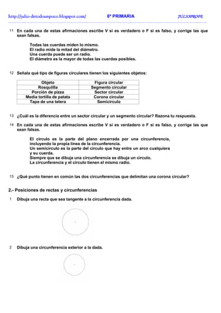 http://julio-
http://julio -detodounpoco.blogspot.com/ 6º PRIMARIA JULIOPROFE
……………………………………………………………………………………………………………………..

11 En cada una de estas afirmaciones escribe V si es verdadero o F si es falso, y corrige las que
    sean falsas.

          Todas las cuerdas miden lo mismo.
          El radio mide la mitad del diámetro.
          Una cuerda puede ser un radio.
          El diámetro es la mayor de todas las cuerdas posibles.


12 Señala qué tipo de figuras circulares tienen los siguientes objetos:

                Objeto                     Figura circular
              Rosquillla                  Segmento circular
          Porción de pizza                 Sector circular
        Media tortilla de patata           Corona circular
         Tapa de una tetera                  Semicírculo


13 ¿Cuál es la diferencia entre un sector circular y un segmento circular? Razona tu respuesta.

14 En cada una de estas afirmaciones escribe V si es verdadero o F si es falso, y corrige las que
    sean falsas.

          El círculo es la parte del plano encerrada por una circunferencia,
          incluyendo la propia línea de la circunferencia.
          Un semicírculo es la parte del círculo que hay entre un arco cualquiera
          y su cuerda.
          Siempre que se dibuja una circunferencia se dibuja un círculo.
          La circunferencia y el círculo tienen el mismo radio.


15 ¿Qué punto tienen en común las dos circunferencias que delimitan una corona circular?


2.- Posiciones de rectas y circunferencias
1   Dibuja una recta que sea tangente a la circunferencia dada.




2   Dibuja una circunferencia exterior a la dada.
 