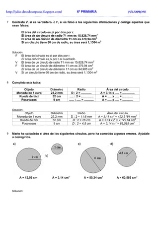 http://julio-
http://julio -detodounpoco.blogspot.com/ 6º PRIMARIA JULIOPROFE
……………………………………………………………………………………………………………………..

7   Contesta V, si es verdadero, o F, si es falso a las siguientes afirmaciones y corrige aquellas que
    sean falsas:

            El área del círculo es pi por dos por r.
            El área de un círculo de radio 71 mm es 15.828,74 mm2
            El área de un círculo de diámetro 11 cm es 379,94 cm2
            Si un círculo tiene 60 cm de radio, su área será 1,1304 m2


    Solución:
      F     El área del círculo es pi por dos por r.
            El área del círculo es pi por r al cuadrado.
      V     El área de un círculo de radio 71 mm es 15.828,74 mm2
      F     El área de un círculo de diámetro 11 cm es 379,94 cm2
            El área de un círculo de diámetro 11 cm es 94,985 cm2
      V     Si un círculo tiene 60 cm de radio, su área será 1,1304 m2


8   Completa esta tabla:

             Objeto                Diámetro               Radio                      Área del círculo
         Moneda de 1 euro          23,2 mm         D : 2 = .............         A = 3,14 x ..... = ...............
          Rueda de bici             52 cm        ..... : 2 = ...............      A = ..... x ..... = .............
           Posavasos                 9 cm       ...... : ..... = ............     A = ..... x ..... = .............


    Solución:
             Objeto                Diámetro              Radio                         Área del círculo
         Moneda de 1 euro          23,2 mm         D : 2 = 11,6 mm              A = 3,14 x r2 = 422,5184 mm2
          Rueda de bici             52 cm           D : 2 = 26 cm               A = 3,14 x r2 = 2.122,64 cm2
           Posavasos                 9 cm           D : 2 = 4,5 cm               A = 3,14 x r2 = 63,585 cm2


9   Mario ha calculado el área de los siguientes círculos, pero ha cometido algunos errores. Ayúdale
    a corregirlos.

    a)                                                    c)                              d)



                              b)




          A = 12,56 cm              A = 3,14 cm2                 A = 50,34 cm2                   A = 63,585 cm2



    Solución:
 