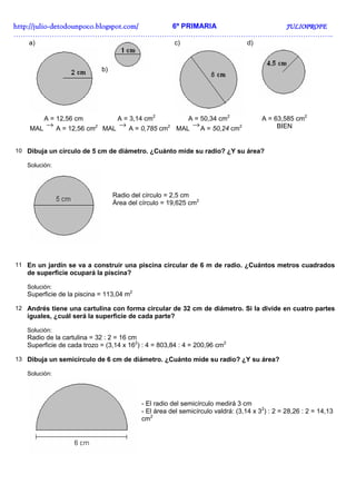 http://julio-
http://julio -detodounpoco.blogspot.com/ 6º PRIMARIA JULIOPROFE
……………………………………………………………………………………………………………………..
    a)                                                c)                        d)



                            b)




          A = 12,56 cm            A = 3,14 cm2             A = 50,34 cm2             A = 63,585 cm2
    MAL
          → A = 12,56 cm2 MAL → A = 0,785 cm2 MAL → A = 50,24 cm2                         BIEN


10 Dibuja un círculo de 5 cm de diámetro. ¿Cuánto mide su radio? ¿Y su área?

   Solución:




                                 Radio del círculo = 2,5 cm
                                 Área del círculo = 19,625 cm2




11 En un jardín se va a construir una piscina circular de 6 m de radio. ¿Cuántos metros cuadrados
   de superficie ocupará la piscina?

   Solución:
   Superficie de la piscina = 113,04 m2

12 Andrés tiene una cartulina con forma circular de 32 cm de diámetro. Si la divide en cuatro partes
   iguales, ¿cuál será la superficie de cada parte?

   Solución:
   Radio de la cartulina = 32 : 2 = 16 cm
   Superficie de cada trozo = (3,14 x 162) : 4 = 803,84 : 4 = 200,96 cm2

13 Dibuja un semicírculo de 6 cm de diámetro. ¿Cuánto mide su radio? ¿Y su área?

   Solución:




                                          - El radio del semicírculo medirá 3 cm
                                          - El área del semicírculo valdrá: (3,14 x 32) : 2 = 28,26 : 2 = 14,13
                                          cm2
 